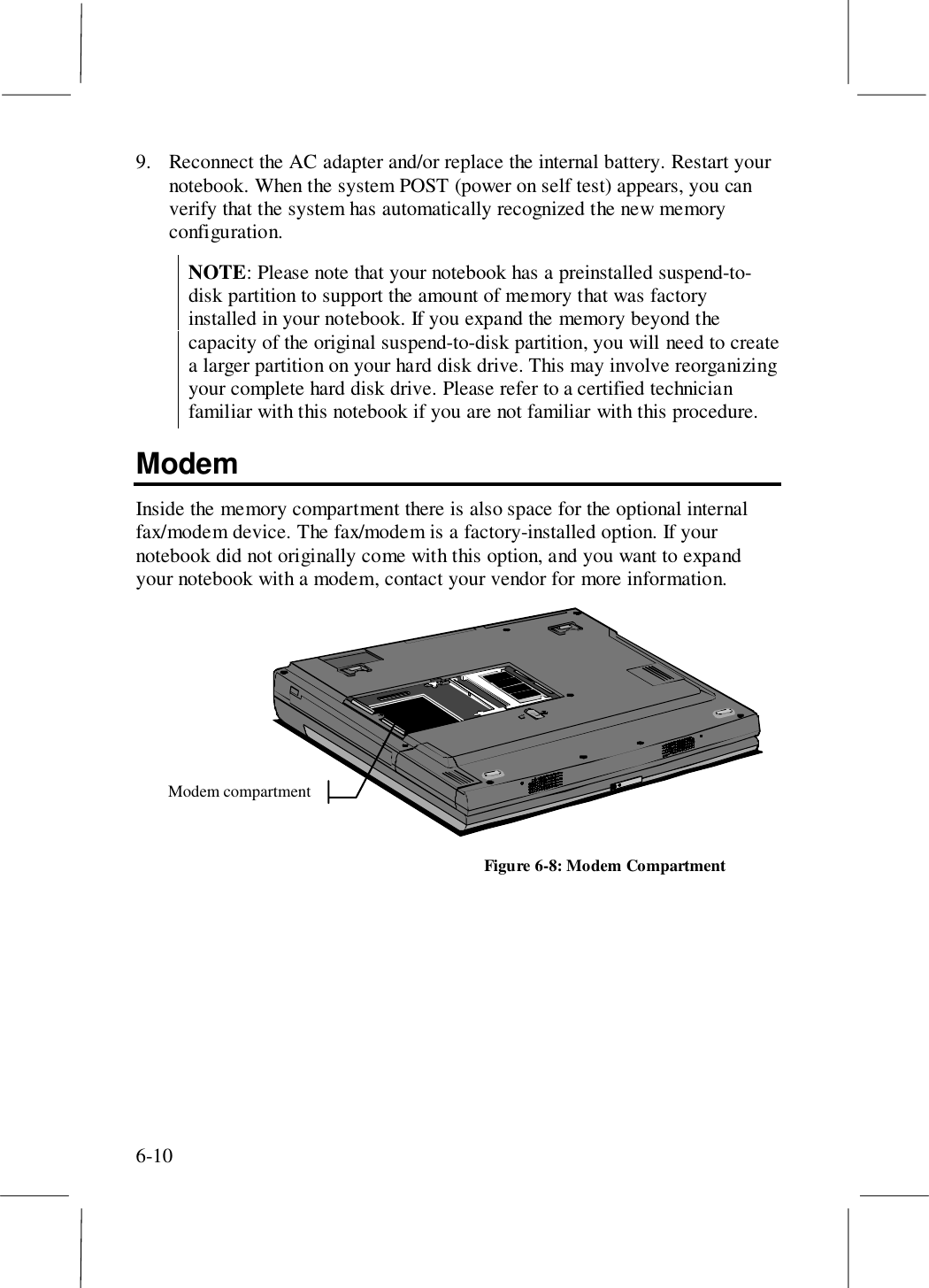 6-109. Reconnect the AC adapter and/or replace the internal battery. Restart yournotebook. When the system POST (power on self test) appears, you canverify that the system has automatically recognized the new memoryconfiguration.NOTE: Please note that your notebook has a preinstalled suspend-to-disk partition to support the amount of memory that was factoryinstalled in your notebook. If you expand the memory beyond thecapacity of the original suspend-to-disk partition, you will need to createa larger partition on your hard disk drive. This may involve reorganizingyour complete hard disk drive. Please refer to a certified technicianfamiliar with this notebook if you are not familiar with this procedure.ModemInside the memory compartment there is also space for the optional internalfax/modem device. The fax/modem is a factory-installed option. If yournotebook did not originally come with this option, and you want to expandyour notebook with a modem, contact your vendor for more information.Modem compartmentFigure 6-8: Modem Compartment