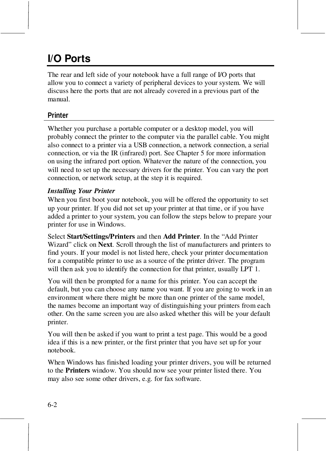 6-2I/O PortsThe rear and left side of your notebook have a full range of I/O ports thatallow you to connect a variety of peripheral devices to your system. We willdiscuss here the ports that are not already covered in a previous part of themanual.PrinterWhether you purchase a portable computer or a desktop model, you willprobably connect the printer to the computer via the parallel cable. You mightalso connect to a printer via a USB connection, a network connection, a serialconnection, or via the IR (infrared) port. See Chapter 5 for more informationon using the infrared port option. Whatever the nature of the connection, youwill need to set up the necessary drivers for the printer. You can vary the portconnection, or network setup, at the step it is required.Installing Your PrinterWhen you first boot your notebook, you will be offered the opportunity to setup your printer. If you did not set up your printer at that time, or if you haveadded a printer to your system, you can follow the steps below to prepare yourprinter for use in Windows.Select Start/Settings/Printers and then Add Printer. In the “Add PrinterWizard” click on Next. Scroll through the list of manufacturers and printers tofind yours. If your model is not listed here, check your printer documentationfor a compatible printer to use as a source of the printer driver. The programwill then ask you to identify the connection for that printer, usually LPT 1.You will then be prompted for a name for this printer. You can accept thedefault, but you can choose any name you want. If you are going to work in anenvironment where there might be more than one printer of the same model,the names become an important way of distinguishing your printers from eachother. On the same screen you are also asked whether this will be your defaultprinter.You will then be asked if you want to print a test page. This would be a goodidea if this is a new printer, or the first printer that you have set up for yournotebook.When Windows has finished loading your printer drivers, you will be returnedto the Printers window. You should now see your printer listed there. Youmay also see some other drivers, e.g. for fax software.
