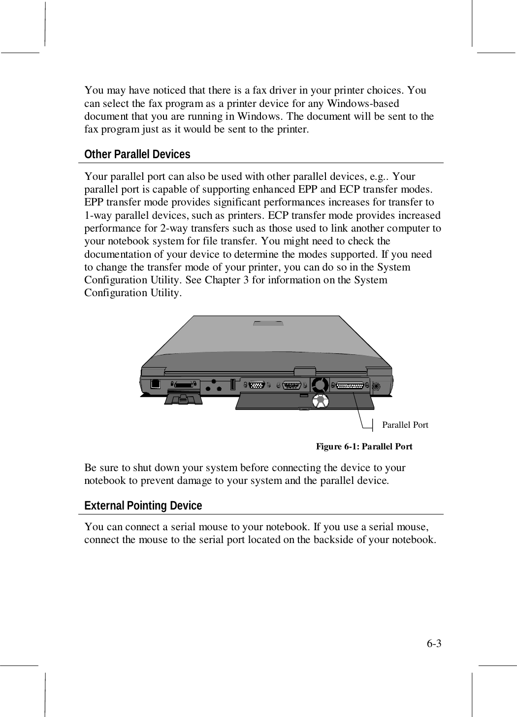 6-3You may have noticed that there is a fax driver in your printer choices. Youcan select the fax program as a printer device for any Windows-baseddocument that you are running in Windows. The document will be sent to thefax program just as it would be sent to the printer.Other Parallel DevicesYour parallel port can also be used with other parallel devices, e.g.. Yourparallel port is capable of supporting enhanced EPP and ECP transfer modes.EPP transfer mode provides significant performances increases for transfer to1-way parallel devices, such as printers. ECP transfer mode provides increasedperformance for 2-way transfers such as those used to link another computer toyour notebook system for file transfer. You might need to check thedocumentation of your device to determine the modes supported. If you needto change the transfer mode of your printer, you can do so in the SystemConfiguration Utility. See Chapter 3 for information on the SystemConfiguration Utility.Parallel PortFigure 6-1: Parallel PortBe sure to shut down your system before connecting the device to yournotebook to prevent damage to your system and the parallel device.External Pointing DeviceYou can connect a serial mouse to your notebook. If you use a serial mouse,connect the mouse to the serial port located on the backside of your notebook.