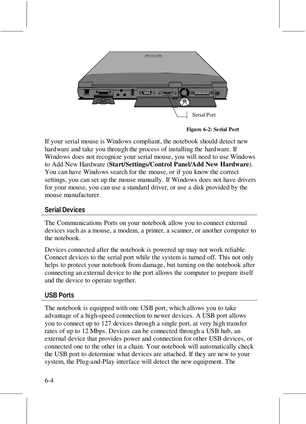 6-4Serial PortFigure 6-2: Serial PortIf your serial mouse is Windows compliant, the notebook should detect newhardware and take you through the process of installing the hardware. IfWindows does not recognize your serial mouse, you will need to use Windowsto Add New Hardware (Start/Settings/Control Panel/Add New Hardware).You can have Windows search for the mouse, or if you know the correctsettings, you can set up the mouse manually. If Windows does not have driversfor your mouse, you can use a standard driver, or use a disk provided by themouse manufacturer.Serial DevicesThe Communications Ports on your notebook allow you to connect externaldevices such as a mouse, a modem, a printer, a scanner, or another computer tothe notebook.Devices connected after the notebook is powered up may not work reliable.Connect devices to the serial port while the system is turned off. This not onlyhelps to protect your notebook from damage, but turning on the notebook afterconnecting an external device to the port allows the computer to prepare itselfand the device to operate together.USB PortsThe notebook is equipped with one USB port, which allows you to takeadvantage of a high-speed connection to newer devices. A USB port allowsyou to connect up to 127 devices through a single port, at very high transferrates of up to 12 Mbps. Devices can be connected through a USB hub, anexternal device that provides power and connection for other USB devices, orconnected one to the other in a chain. Your notebook will automatically checkthe USB port to determine what devices are attached. If they are new to yoursystem, the Plug-and-Play interface will detect the new equipment. The