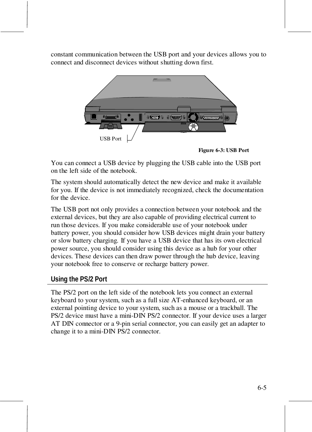 6-5constant communication between the USB port and your devices allows you toconnect and disconnect devices without shutting down first.USB PortFigure 6-3: USB PortYou can connect a USB device by plugging the USB cable into the USB porton the left side of the notebook.The system should automatically detect the new device and make it availablefor you. If the device is not immediately recognized, check the documentationfor the device.The USB port not only provides a connection between your notebook and theexternal devices, but they are also capable of providing electrical current torun those devices. If you make considerable use of your notebook underbattery power, you should consider how USB devices might drain your batteryor slow battery charging. If you have a USB device that has its own electricalpower source, you should consider using this device as a hub for your otherdevices. These devices can then draw power through the hub device, leavingyour notebook free to conserve or recharge battery power.Using the PS/2 PortThe PS/2 port on the left side of the notebook lets you connect an externalkeyboard to your system, such as a full size AT-enhanced keyboard, or anexternal pointing device to your system, such as a mouse or a trackball. ThePS/2 device must have a mini-DIN PS/2 connector. If your device uses a largerAT DIN connector or a 9-pin serial connector, you can easily get an adapter tochange it to a mini-DIN PS/2 connector.