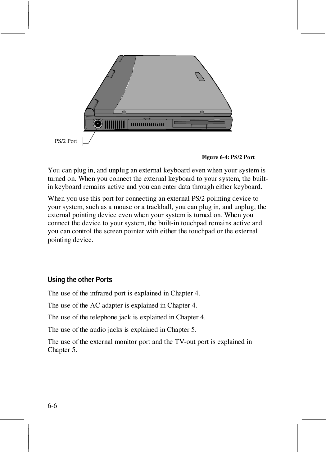 6-6PS/2 PortFigure 6-4: PS/2 PortYou can plug in, and unplug an external keyboard even when your system isturned on. When you connect the external keyboard to your system, the built-in keyboard remains active and you can enter data through either keyboard.When you use this port for connecting an external PS/2 pointing device toyour system, such as a mouse or a trackball, you can plug in, and unplug, theexternal pointing device even when your system is turned on. When youconnect the device to your system, the built-in touchpad remains active andyou can control the screen pointer with either the touchpad or the externalpointing device.Using the other PortsThe use of the infrared port is explained in Chapter 4.The use of the AC adapter is explained in Chapter 4.The use of the telephone jack is explained in Chapter 4.The use of the audio jacks is explained in Chapter 5.The use of the external monitor port and the TV-out port is explained inChapter 5.