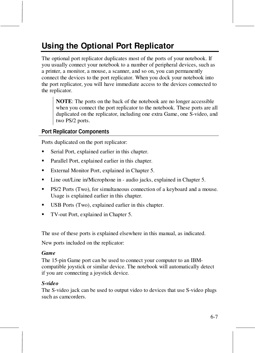 6-7Using the Optional Port ReplicatorThe optional port replicator duplicates most of the ports of your notebook. Ifyou usually connect your notebook to a number of peripheral devices, such asa printer, a monitor, a mouse, a scanner, and so on, you can permanentlyconnect the devices to the port replicator. When you dock your notebook intothe port replicator, you will have immediate access to the devices connected tothe replicator.NOTE: The ports on the back of the notebook are no longer accessiblewhen you connect the port replicator to the notebook. These ports are allduplicated on the replicator, including one extra Game, one S-video, andtwo PS/2 ports.Port Replicator ComponentsPorts duplicated on the port replicator:! Serial Port, explained earlier in this chapter.! Parallel Port, explained earlier in this chapter.! External Monitor Port, explained in Chapter 5.! Line out/Line in/Microphone in - audio jacks, explained in Chapter 5.! PS/2 Ports (Two), for simultaneous connection of a keyboard and a mouse.Usage is explained earlier in this chapter.! USB Ports (Two), explained earlier in this chapter.! TV-out Port, explained in Chapter 5.The use of these ports is explained elsewhere in this manual, as indicated.New ports included on the replicator:GameThe 15-pin Game port can be used to connect your computer to an IBM-compatible joystick or similar device. The notebook will automatically detectif you are connecting a joystick device.S-videoThe S-video jack can be used to output video to devices that use S-video plugssuch as camcorders.