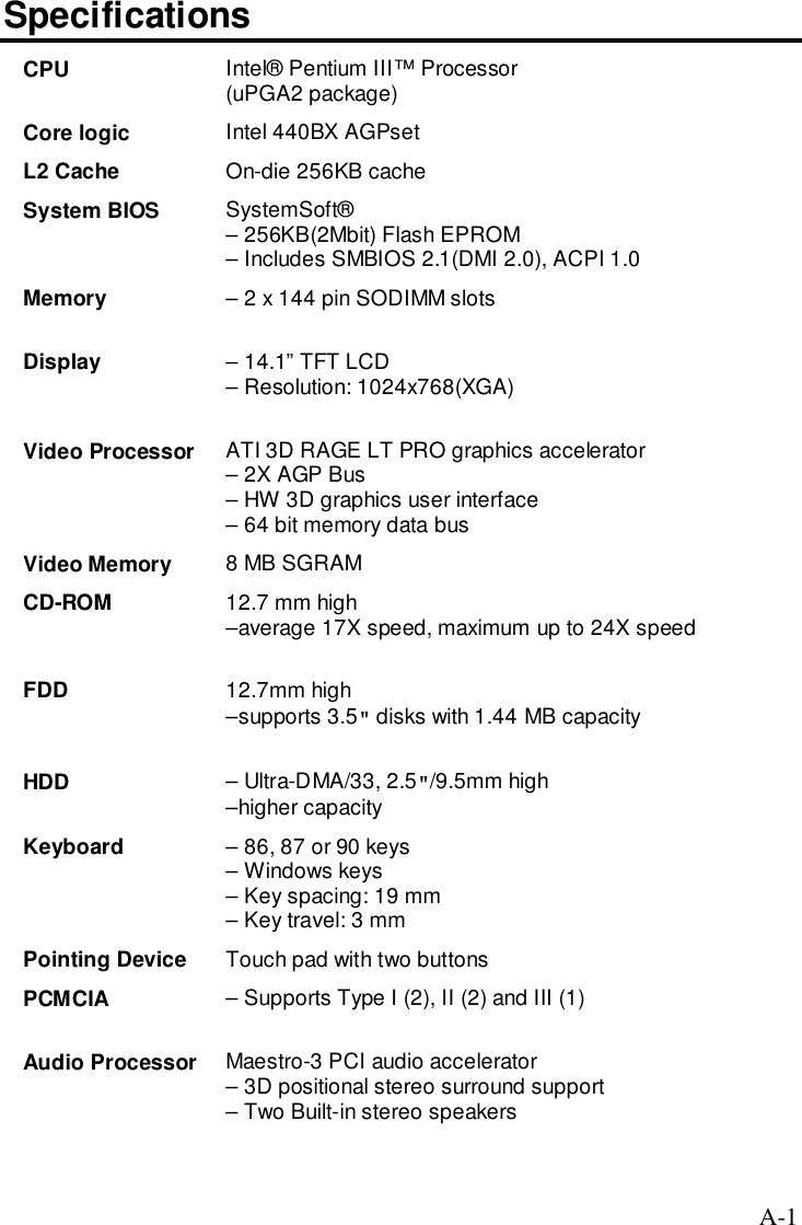 A-1SpecificationsCPU Intel® Pentium III™ Processor(uPGA2 package)Core logic Intel 440BX AGPsetL2 Cache On-die 256KB cacheSystem BIOS SystemSoft®– 256KB(2Mbit) Flash EPROM– Includes SMBIOS 2.1(DMI 2.0), ACPI 1.0Memory – 2 x 144 pin SODIMM slotsDisplay – 14.1” TFT LCD– Resolution: 1024x768(XGA)Video Processor ATI 3D RAGE LT PRO graphics accelerator– 2X AGP Bus– HW 3D graphics user interface– 64 bit memory data busVideo Memory 8 MB SGRAMCD-ROM 12.7 mm high–average 17X speed, maximum up to 24X speedFDD 12.7mm high–supports 3.5&quot; disks with 1.44 MB capacityHDD – Ultra-DMA/33, 2.5&quot;/9.5mm high–higher capacityKeyboard – 86, 87 or 90 keys– Windows keys– Key spacing: 19 mm– Key travel: 3 mmPointing Device Touch pad with two buttonsPCMCIA – Supports Type I (2), II (2) and III (1)Audio Processor Maestro-3 PCI audio accelerator– 3D positional stereo surround support– Two Built-in stereo speakers