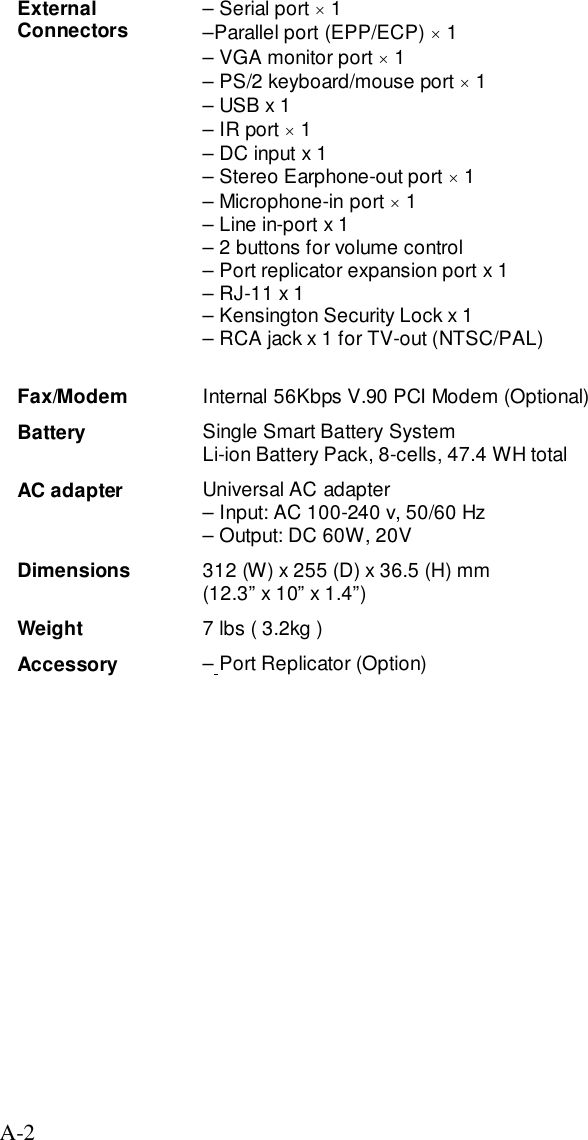 A-2ExternalConnectors – Serial port × 1–Parallel port (EPP/ECP) × 1– VGA monitor port × 1– PS/2 keyboard/mouse port × 1– USB x 1– IR port × 1– DC input x 1– Stereo Earphone-out port × 1– Microphone-in port × 1– Line in-port x 1– 2 buttons for volume control– Port replicator expansion port x 1– RJ-11 x 1– Kensington Security Lock x 1– RCA jack x 1 for TV-out (NTSC/PAL)Fax/Modem Internal 56Kbps V.90 PCI Modem (Optional)Battery Single Smart Battery SystemLi-ion Battery Pack, 8-cells, 47.4 WH totalAC adapter Universal AC adapter– Input: AC 100-240 v, 50/60 Hz– Output: DC 60W, 20VDimensions 312 (W) x 255 (D) x 36.5 (H) mm(12.3” x 10” x 1.4”)Weight 7 lbs ( 3.2kg )Accessory – Port Replicator (Option)