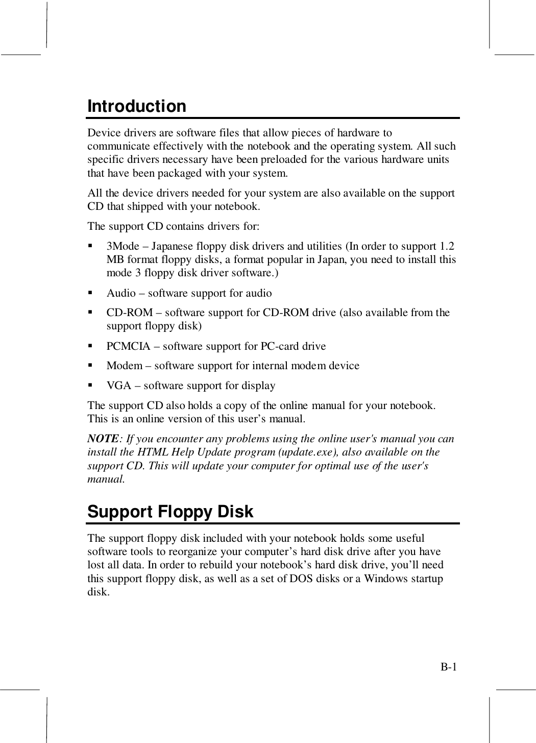 B-1IntroductionDevice drivers are software files that allow pieces of hardware tocommunicate effectively with the notebook and the operating system. All suchspecific drivers necessary have been preloaded for the various hardware unitsthat have been packaged with your system.All the device drivers needed for your system are also available on the supportCD that shipped with your notebook.The support CD contains drivers for:! 3Mode – Japanese floppy disk drivers and utilities (In order to support 1.2MB format floppy disks, a format popular in Japan, you need to install thismode 3 floppy disk driver software.)! Audio – software support for audio! CD-ROM – software support for CD-ROM drive (also available from thesupport floppy disk)! PCMCIA – software support for PC-card drive! Modem – software support for internal modem device! VGA – software support for displayThe support CD also holds a copy of the online manual for your notebook.This is an online version of this user’s manual.NOTE: If you encounter any problems using the online user&apos;s manual you caninstall the HTML Help Update program (update.exe), also available on thesupport CD. This will update your computer for optimal use of the user&apos;smanual.Support Floppy DiskThe support floppy disk included with your notebook holds some usefulsoftware tools to reorganize your computer’s hard disk drive after you havelost all data. In order to rebuild your notebook’s hard disk drive, you’ll needthis support floppy disk, as well as a set of DOS disks or a Windows startupdisk.