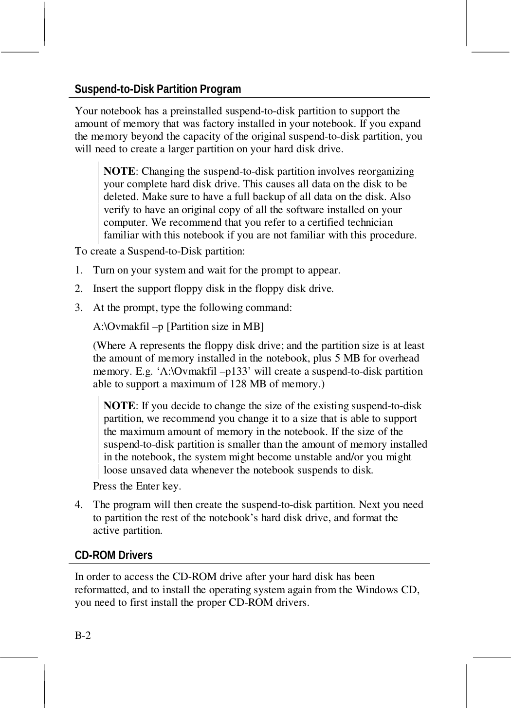 B-2Suspend-to-Disk Partition ProgramYour notebook has a preinstalled suspend-to-disk partition to support theamount of memory that was factory installed in your notebook. If you expandthe memory beyond the capacity of the original suspend-to-disk partition, youwill need to create a larger partition on your hard disk drive.NOTE: Changing the suspend-to-disk partition involves reorganizingyour complete hard disk drive. This causes all data on the disk to bedeleted. Make sure to have a full backup of all data on the disk. Alsoverify to have an original copy of all the software installed on yourcomputer. We recommend that you refer to a certified technicianfamiliar with this notebook if you are not familiar with this procedure.To create a Suspend-to-Disk partition:1. Turn on your system and wait for the prompt to appear.2. Insert the support floppy disk in the floppy disk drive.3. At the prompt, type the following command:A:\Ovmakfil –p [Partition size in MB](Where A represents the floppy disk drive; and the partition size is at leastthe amount of memory installed in the notebook, plus 5 MB for overheadmemory. E.g. ‘A:\Ovmakfil –p133’ will create a suspend-to-disk partitionable to support a maximum of 128 MB of memory.)NOTE: If you decide to change the size of the existing suspend-to-diskpartition, we recommend you change it to a size that is able to supportthe maximum amount of memory in the notebook. If the size of thesuspend-to-disk partition is smaller than the amount of memory installedin the notebook, the system might become unstable and/or you mightloose unsaved data whenever the notebook suspends to disk.Press the Enter key.4. The program will then create the suspend-to-disk partition. Next you needto partition the rest of the notebook’s hard disk drive, and format theactive partition.CD-ROM DriversIn order to access the CD-ROM drive after your hard disk has beenreformatted, and to install the operating system again from the Windows CD,you need to first install the proper CD-ROM drivers.