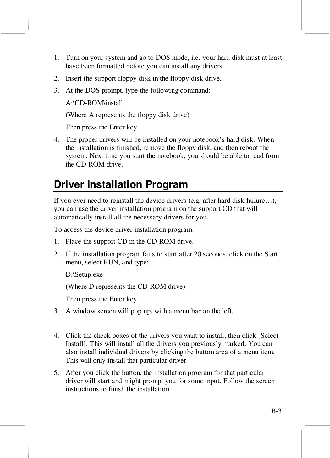 B-31. Turn on your system and go to DOS mode, i.e. your hard disk must at leasthave been formatted before you can install any drivers.2. Insert the support floppy disk in the floppy disk drive.3. At the DOS prompt, type the following command:A:\CD-ROM\install(Where A represents the floppy disk drive)Then press the Enter key.4. The proper drivers will be installed on your notebook’s hard disk. Whenthe installation is finished, remove the floppy disk, and then reboot thesystem. Next time you start the notebook, you should be able to read fromthe CD-ROM drive.Driver Installation ProgramIf you ever need to reinstall the device drivers (e.g. after hard disk failure…),you can use the driver installation program on the support CD that willautomatically install all the necessary drivers for you.To access the device driver installation program:1. Place the support CD in the CD-ROM drive.2. If the installation program fails to start after 20 seconds, click on the Startmenu, select RUN, and type:D:\Setup.exe(Where D represents the CD-ROM drive)Then press the Enter key.3. A window screen will pop up, with a menu bar on the left.4. Click the check boxes of the drivers you want to install, then click [SelectInstall]. This will install all the drivers you previously marked. You canalso install individual drivers by clicking the button area of a menu item.This will only install that particular driver.5. After you click the button, the installation program for that particulardriver will start and might prompt you for some input. Follow the screeninstructions to finish the installation.