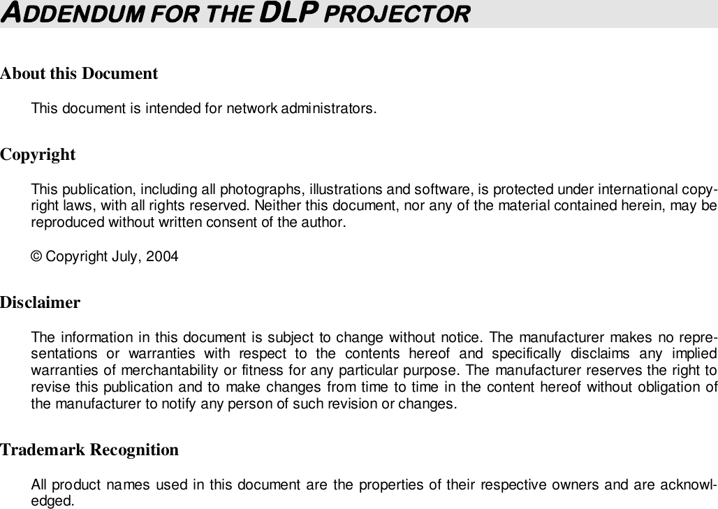  ADDENDUM FOR THE DLP PROJECTOR About this Document This document is intended for network administrators.  Copyright  This publication, including all photographs, illustrations and software, is protected under international copy-right laws, with all rights reserved. Neither this document, nor any of the material contained herein, may be reproduced without written consent of the author. © Copyright July, 2004 Disclaimer The information in this document is subject to change without notice. The manufacturer makes no repre-sentations  or  warranties  with  respect  to  the  contents  hereof  and  specifically  disclaims  any  implied warranties of merchantability or fitness for any particular purpose. The manufacturer reserves the right to revise this publication and to make changes from time to time in the content hereof without obligation of the manufacturer to notify any person of such revision or changes. Trademark Recognition All product names used in this document are the properties of their respective owners and are acknowl-edged.               