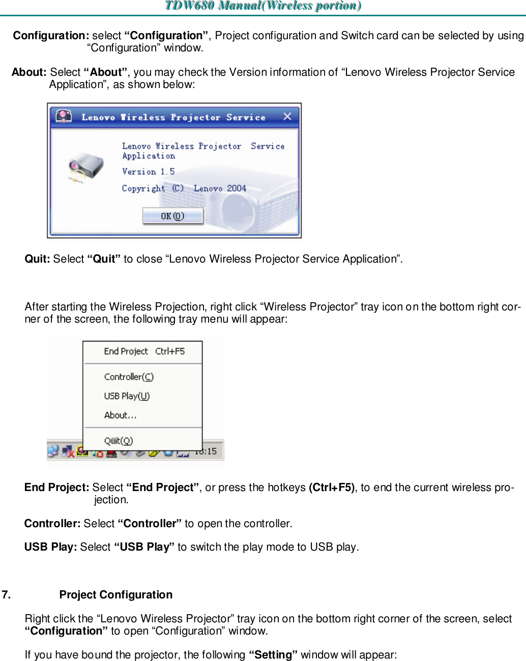 TTTDDDWWW666888000   MMMaaannnuuuaaalll(((WWWiiirrreeellleeessssss   pppooorrrtttiiiooonnn)))   Configuration: select “Configuration”, Project configuration and Switch card can be selected by using “Configuration” window. About: Select “About”, you may check the Version information of “Lenovo Wireless Projector Service Application”, as shown below:  Quit: Select “Quit” to close “Lenovo Wireless Projector Service Application”.  After starting the Wireless Projection, right click “Wireless Projector” tray icon on the bottom right cor-ner of the screen, the following tray menu will appear:  End Project: Select “End Project”, or press the hotkeys (Ctrl+F5), to end the current wireless pro-jection. Controller: Select “Controller” to open the controller. USB Play: Select “USB Play” to switch the play mode to USB play.  7.  Project Configuration Right click the “Lenovo Wireless Projector” tray icon on the bottom right corner of the screen, select “Configuration” to open “Configuration” window. If you have bound the projector, the following “Setting” window will appear: 