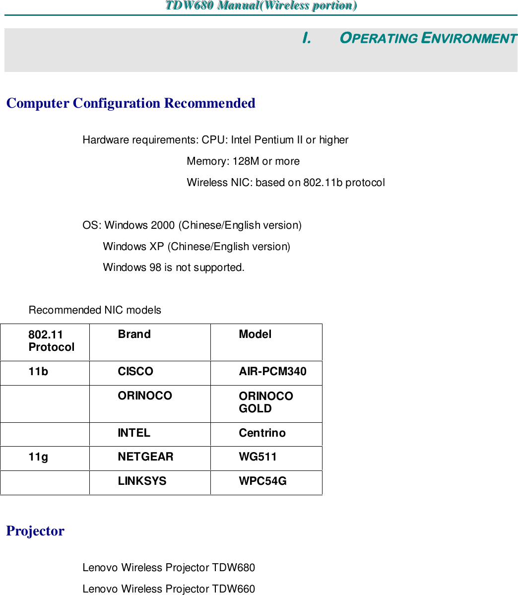 TTTDDDWWW666888000   MMMaaannnuuuaaalll(((WWWiiirrreeellleeessssss   pppooorrrtttiiiooonnn)))   I.  OPERATING ENVIRONMENT Computer Configuration Recommended  Hardware requirements: CPU: Intel Pentium II or higher Memory: 128M or more Wireless NIC: based on 802.11b protocol  OS: Windows 2000 (Chinese/English version) Windows XP (Chinese/English version) Windows 98 is not supported.  Recommended NIC models 802.11 Protocol  Brand   Model 11b  CISCO  AIR-PCM340   ORINOCO  ORINOCO GOLD   INTEL  Centrino 11g  NETGEAR  WG511   LINKSYS  WPC54G  Projector Lenovo Wireless Projector TDW680 Lenovo Wireless Projector TDW660  