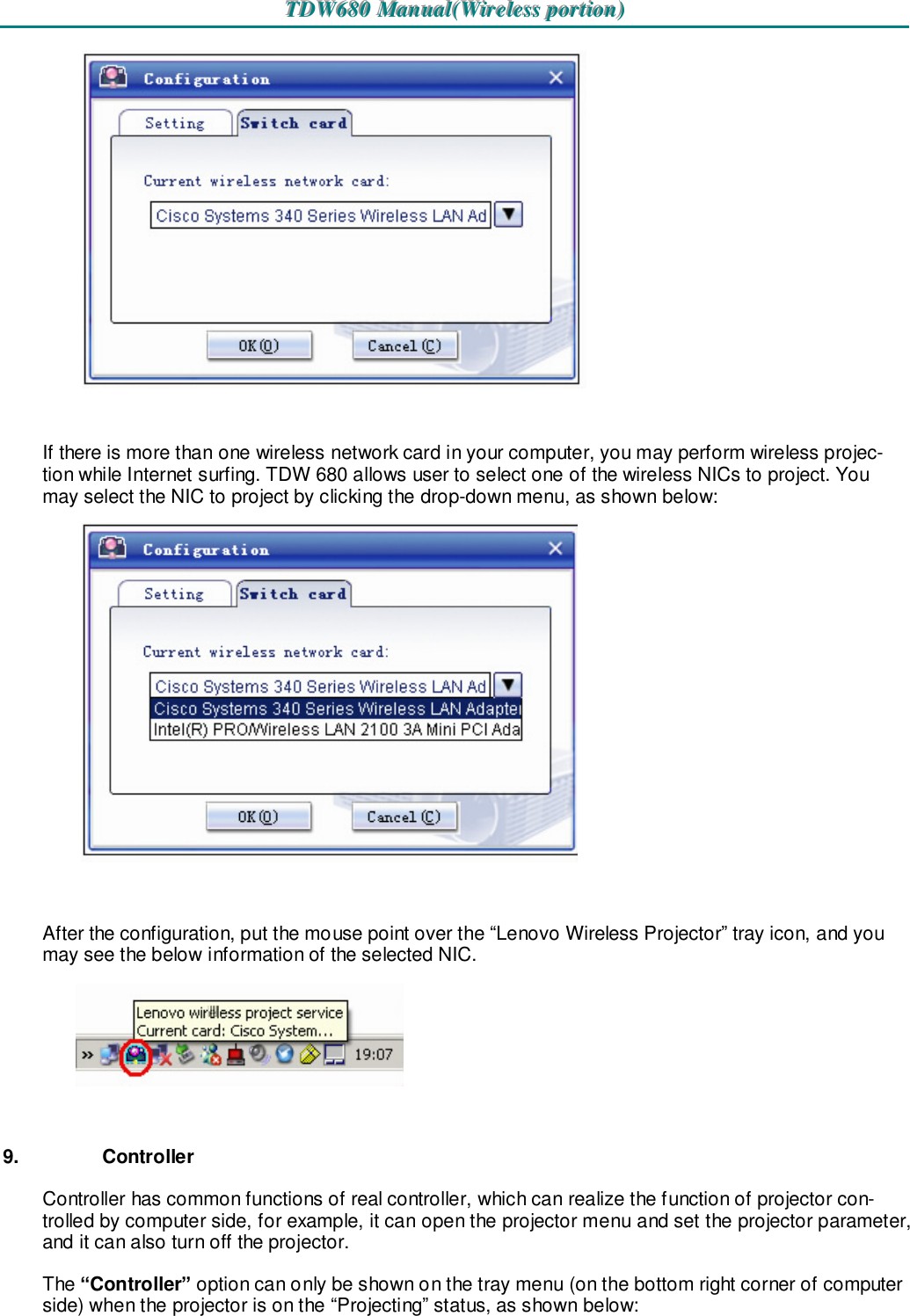 TTTDDDWWW666888000   MMMaaannnuuuaaalll(((WWWiiirrreeellleeessssss   pppooorrrtttiiiooonnn)))     If there is more than one wireless network card in your computer, you may perform wireless projec-tion while Internet surfing. TDW 680 allows user to select one of the wireless NICs to project. You may select the NIC to project by clicking the drop-down menu, as shown below:   After the configuration, put the mouse point over the “Lenovo Wireless Projector” tray icon, and you may see the below information of the selected NIC.    9.  Controller Controller has common functions of real controller, which can realize the function of projector con-trolled by computer side, for example, it can open the projector menu and set the projector parameter, and it can also turn off the projector. The “Controller” option can only be shown on the tray menu (on the bottom right corner of computer side) when the projector is on the “Projecting” status, as shown below:  