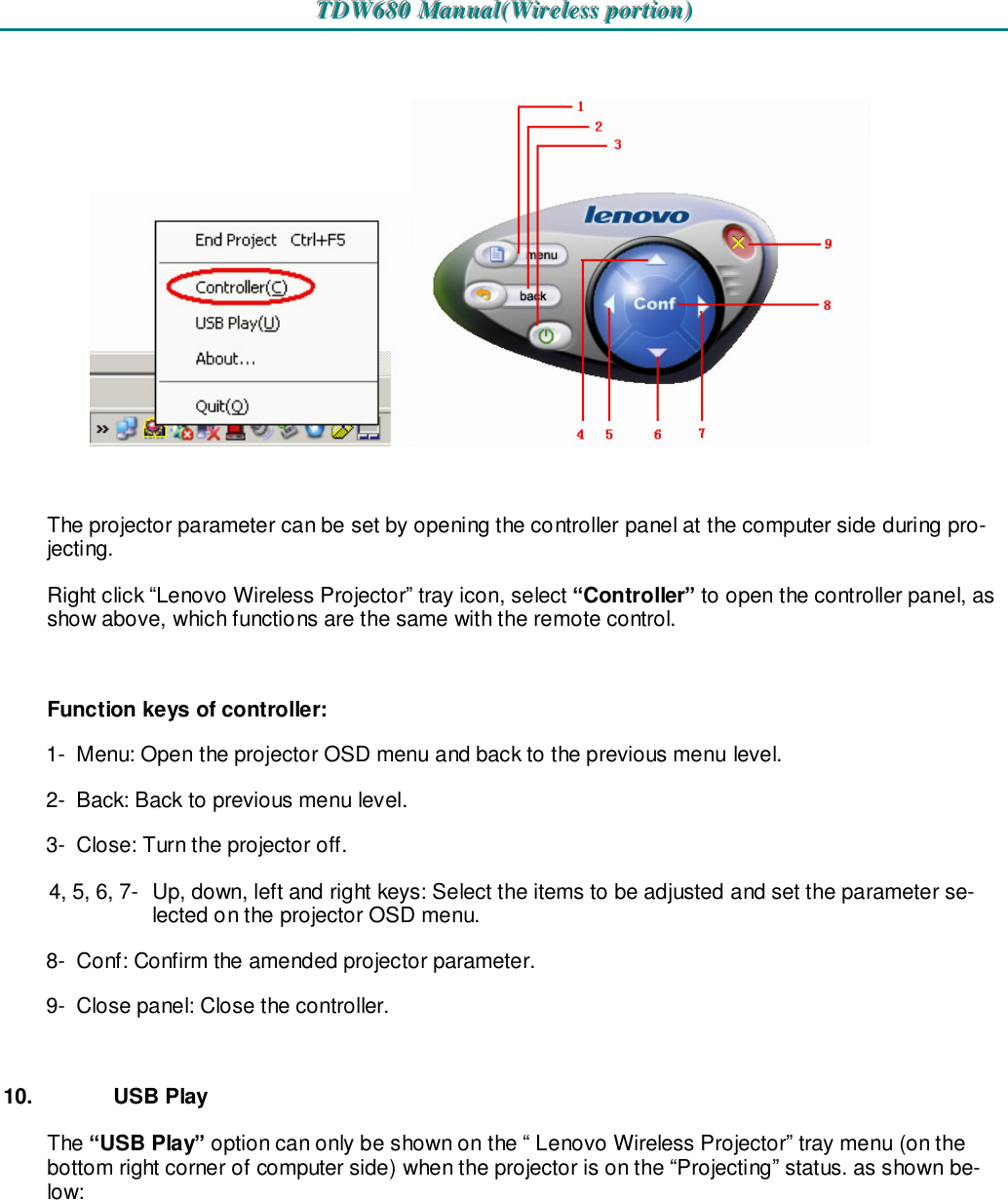 TTTDDDWWW666888000   MMMaaannnuuuaaalll(((WWWiiirrreeellleeessssss   pppooorrrtttiiiooonnn)))      The projector parameter can be set by opening the controller panel at the computer side during pro-jecting. Right click “Lenovo Wireless Projector” tray icon, select “Controller” to open the controller panel, as show above, which functions are the same with the remote control.  Function keys of controller: 1-  Menu: Open the projector OSD menu and back to the previous menu level. 2-  Back: Back to previous menu level. 3-  Close: Turn the projector off. 4, 5, 6, 7-  Up, down, left and right keys: Select the items to be adjusted and set the parameter se-lected on the projector OSD menu. 8-  Conf: Confirm the amended projector parameter. 9-  Close panel: Close the controller.  10.  USB Play The “USB Play” option can only be shown on the “ Lenovo Wireless Projector” tray menu (on the bottom right corner of computer side) when the projector is on the “Projecting” status. as shown be-low:  