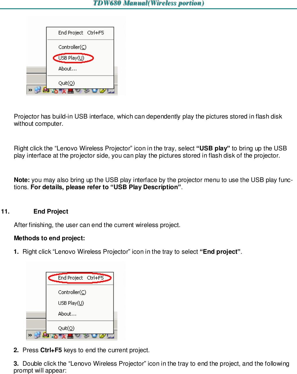 TTTDDDWWW666888000   MMMaaannnuuuaaalll(((WWWiiirrreeellleeessssss   pppooorrrtttiiiooonnn)))     Projector has build-in USB interface, which can dependently play the pictures stored in flash disk without computer.  Right click the “Lenovo Wireless Projector” icon in the tray, select “USB play” to bring up the USB play interface at the projector side, you can play the pictures stored in flash disk of the projector.  Note: you may also bring up the USB play interface by the projector menu to use the USB play func-tions. For details, please refer to “USB Play Description”.  11.  End Project After finishing, the user can end the current wireless project. Methods to end project: 1.  Right click “Lenovo Wireless Projector” icon in the tray to select “End project”.  2.  Press Ctrl+F5 keys to end the current project. 3.  Double click the “Lenovo Wireless Projector” icon in the tray to end the project, and the following prompt will appear:  