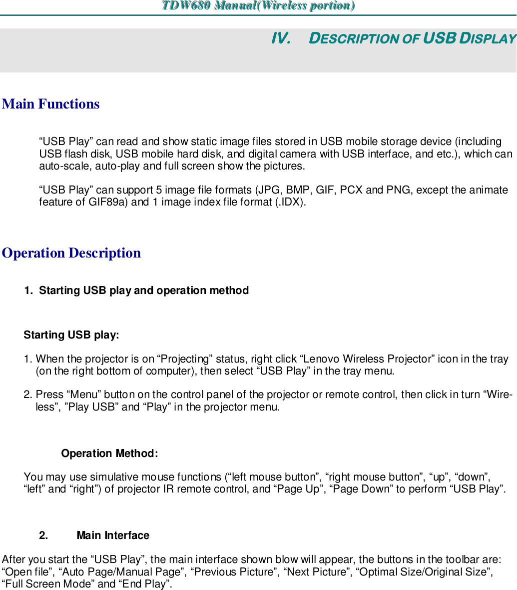 TTTDDDWWW666888000   MMMaaannnuuuaaalll(((WWWiiirrreeellleeessssss   pppooorrrtttiiiooonnn)))   IV.  DESCRIPTION OF USB DISPLAY Main Functions “USB Play” can read and show static image files stored in USB mobile storage device (including USB flash disk, USB mobile hard disk, and digital camera with USB interface, and etc.), which can auto-scale, auto-play and full screen show the pictures. “USB Play” can support 5 image file formats (JPG, BMP, GIF, PCX and PNG, except the animate feature of GIF89a) and 1 image index file format (.IDX).  Operation Description 1.  Starting USB play and operation method  Starting USB play: 1. When the projector is on “Projecting” status, right click “Lenovo Wireless Projector” icon in the tray (on the right bottom of computer), then select “USB Play” in the tray menu. 2. Press “Menu” button on the control panel of the projector or remote control, then click in turn “Wire-less”, ”Play USB” and “Play” in the projector menu.  Operation Method: You may use simulative mouse functions (“left mouse button”, “right mouse button”, “up”, “down”, “left” and “right”) of projector IR remote control, and “Page Up”, “Page Down” to perform “USB Play”.  2.  Main Interface After you start the “USB Play”, the main interface shown blow will appear, the buttons in the toolbar are: “Open file”, “Auto Page/Manual Page”, “Previous Picture”, “Next Picture”, “Optimal Size/Original Size”, “Full Screen Mode” and “End Play”. 