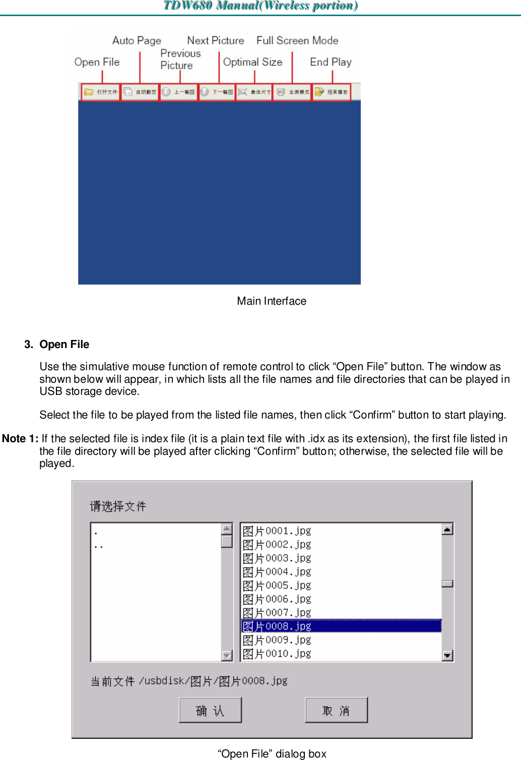 TTTDDDWWW666888000   MMMaaannnuuuaaalll(((WWWiiirrreeellleeessssss   pppooorrrtttiiiooonnn)))    Main Interface  3.  Open File Use the simulative mouse function of remote control to click “Open File” button. The window as shown below will appear, in which lists all the file names and file directories that can be played in USB storage device. Select the file to be played from the listed file names, then click “Confirm” button to start playing. Note 1: If the selected file is index file (it is a plain text file with .idx as its extension), the first file listed in the file directory will be played after clicking “Confirm” button; otherwise, the selected file will be played.  “Open File” dialog box 