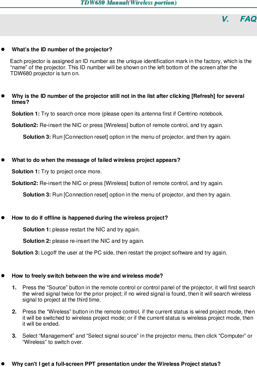 TTTDDDWWW666888000   MMMaaannnuuuaaalll(((WWWiiirrreeellleeessssss   pppooorrrtttiiiooonnn)))   V.  FAQ  What’s the ID number of the projector?  Each projector is assigned an ID number as the unique identification mark in the factory, which is the “name” of the projector. This ID number will be shown on the left bottom of the screen after the TDW680 projector is turn on.   Why is the ID number of the projector still not in the list after clicking [Refresh] for several times?  Solution 1: Try to search once more (please open its antenna first if Centrino notebook. Solution2: Re-insert the NIC or press [Wireless] button of remote control, and try again. Solution 3: Run [Connection reset] option in the menu of projector, and then try again.   What to do when the message of failed wireless project appears?  Solution 1: Try to project once more. Solution2: Re-insert the NIC or press [Wireless] button of remote control, and try again. Solution 3: Run [Connection reset] option in the menu of projector, and then try again.   How to do if offline is happened during the wireless project? Solution 1: please restart the NIC and try again. Solution 2: please re-insert the NIC and try again. Solution 3: Logoff the user at the PC side, then restart the project software and try again.   How to freely switch between the wire and wireless mode? 1.  Press the “Source” button in the remote control or control panel of the projector, it will first search the wired signal twice for the prior project; if no wired signal is found, then it will search wireless signal to project at the third time. 2.  Press the “Wireless” button in the remote control, if the current status is wired project mode, then it will be switched to wireless project mode; or if the current status is wireless project mode, then it will be ended. 3.  Select “Management” and “Select signal source” in the projector menu, then click “Computer” or “Wireless” to switch over.   Why can&apos;t I get a full-screen PPT presentation under the Wireless Project status? 