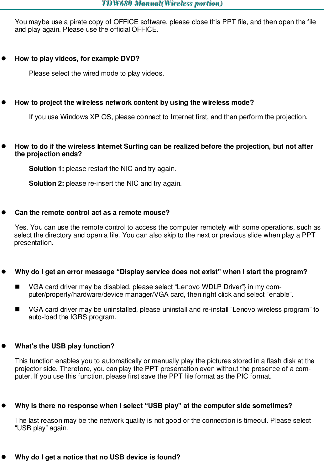 TTTDDDWWW666888000   MMMaaannnuuuaaalll(((WWWiiirrreeellleeessssss   pppooorrrtttiiiooonnn)))   You maybe use a pirate copy of OFFICE software, please close this PPT file, and then open the file and play again. Please use the official OFFICE.   How to play videos, for example DVD? Please select the wired mode to play videos.    How to project the wireless network content by using the wireless mode? If you use Windows XP OS, please connect to Internet first, and then perform the projection.   How to do if the wireless Internet Surfing can be realized before the projection, but not after the projection ends? Solution 1: please restart the NIC and try again. Solution 2: please re-insert the NIC and try again.   Can the remote control act as a remote mouse? Yes. You can use the remote control to access the computer remotely with some operations, such as select the directory and open a file. You can also skip to the next or previous slide when play a PPT presentation.   Why do I get an error message “Display service does not exist” when I start the program?   VGA card driver may be disabled, please select “Lenovo WDLP Driver”} in my com-puter/property/hardware/device manager/VGA card, then right click and select “enable”.   VGA card driver may be uninstalled, please uninstall and re-install “Lenovo wireless program” to auto-load the IGRS program.   What’s the USB play function? This function enables you to automatically or manually play the pictures stored in a flash disk at the projector side. Therefore, you can play the PPT presentation even without the presence of a com-puter. If you use this function, please first save the PPT file format as the PIC format.   Why is there no response when I select “USB play” at the computer side sometimes?   The last reason may be the network quality is not good or the connection is timeout. Please select “USB play” again.   Why do I get a notice that no USB device is found? 
