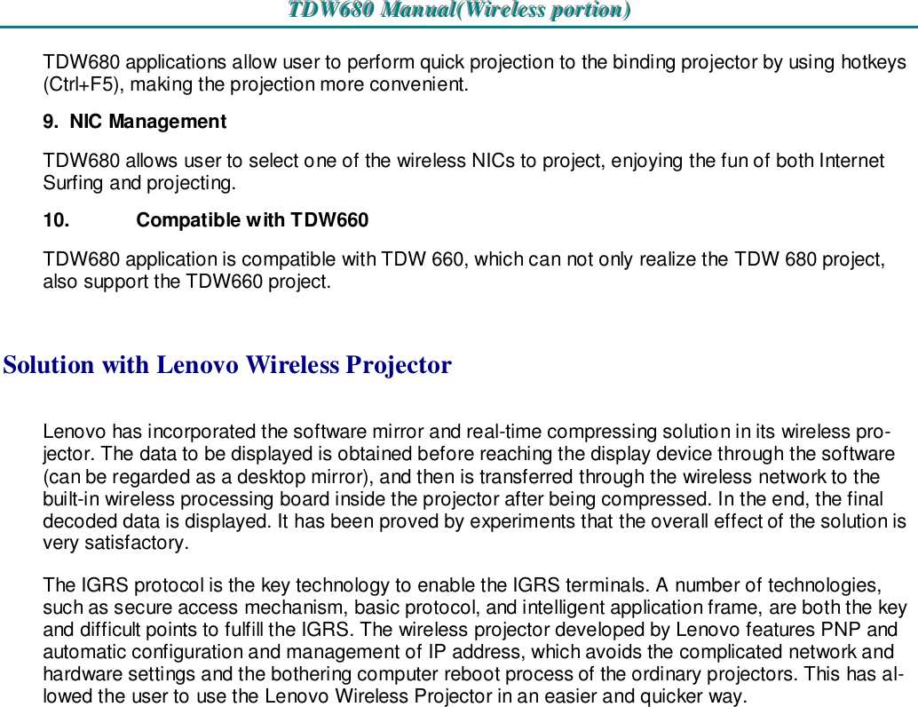 TTTDDDWWW666888000   MMMaaannnuuuaaalll(((WWWiiirrreeellleeessssss   pppooorrrtttiiiooonnn)))   TDW680 applications allow user to perform quick projection to the binding projector by using hotkeys (Ctrl+F5), making the projection more convenient.  9.  NIC Management TDW680 allows user to select one of the wireless NICs to project, enjoying the fun of both Internet Surfing and projecting. 10.  Compatible with TDW660 TDW680 application is compatible with TDW 660, which can not only realize the TDW 680 project, also support the TDW660 project.  Solution with Lenovo Wireless Projector Lenovo has incorporated the software mirror and real-time compressing solution in its wireless pro-jector. The data to be displayed is obtained before reaching the display device through the software (can be regarded as a desktop mirror), and then is transferred through the wireless network to the built-in wireless processing board inside the projector after being compressed. In the end, the final decoded data is displayed. It has been proved by experiments that the overall effect of the solution is very satisfactory. The IGRS protocol is the key technology to enable the IGRS terminals. A number of technologies, such as secure access mechanism, basic protocol, and intelligent application frame, are both the key and difficult points to fulfill the IGRS. The wireless projector developed by Lenovo features PNP and automatic configuration and management of IP address, which avoids the complicated network and hardware settings and the bothering computer reboot process of the ordinary projectors. This has al-lowed the user to use the Lenovo Wireless Projector in an easier and quicker way.            