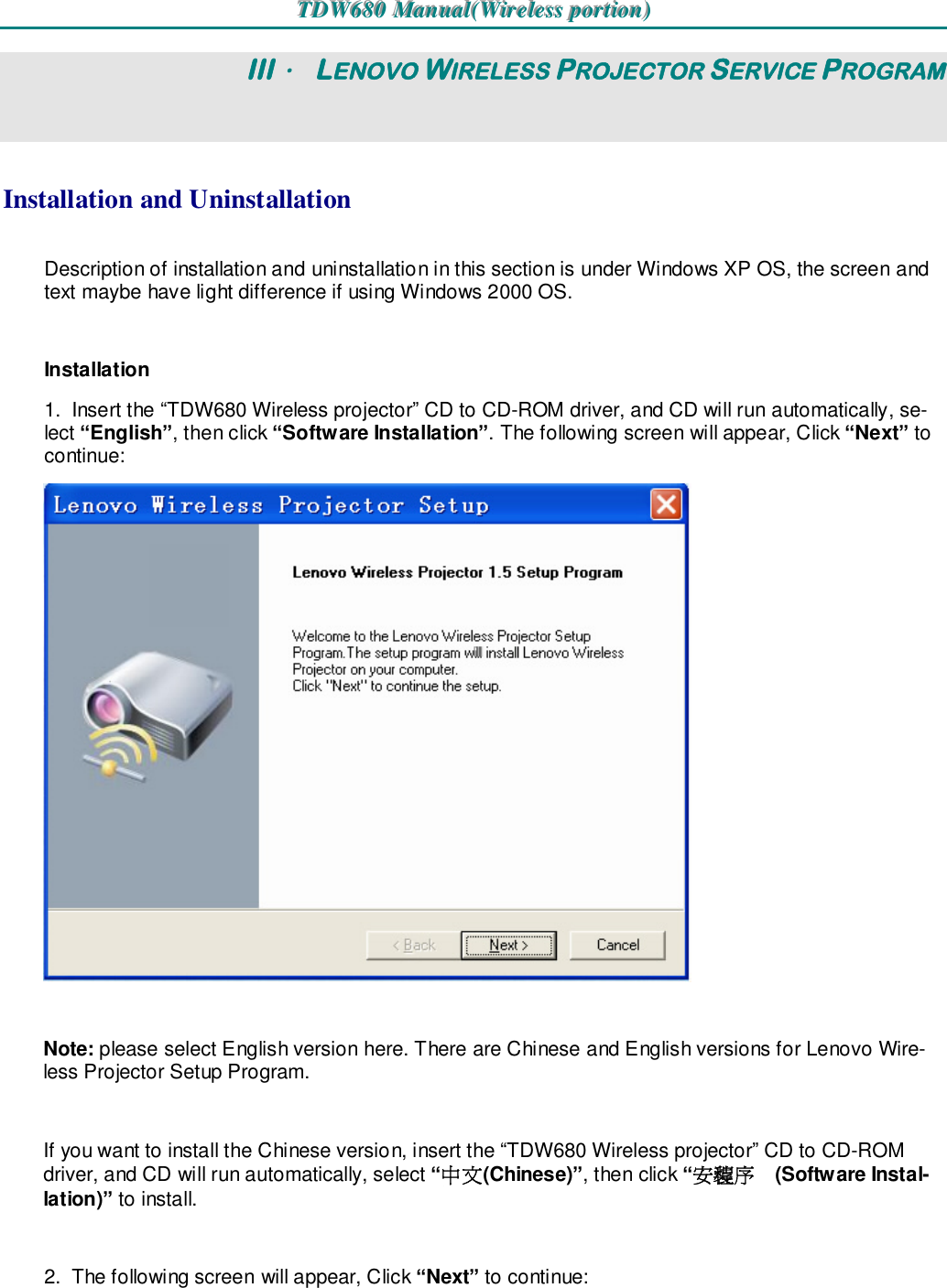 TTTDDDWWW666888000   MMMaaannnuuuaaalll(((WWWiiirrreeellleeessssss   pppooorrrtttiiiooonnn)))   III． LENOVO WIRELESS PROJECTOR SERVICE PROGRAM Installation and Uninstallation Description of installation and uninstallation in this section is under Windows XP OS, the screen and text maybe have light difference if using Windows 2000 OS.  Installation 1.  Insert the “TDW680 Wireless projector” CD to CD-ROM driver, and CD will run automatically, se-lect “English”, then click “Software Installation”. The following screen will appear, Click “Next” to continue:   Note: please select English version here. There are Chinese and English versions for Lenovo Wire-less Projector Setup Program.  If you want to install the Chinese version, insert the “TDW680 Wireless projector” CD to CD-ROM driver, and CD will run automatically, select “中文(Chinese)”, then click “安装程序(Software Instal-lation)” to install.  2.  The following screen will appear, Click “Next” to continue: 