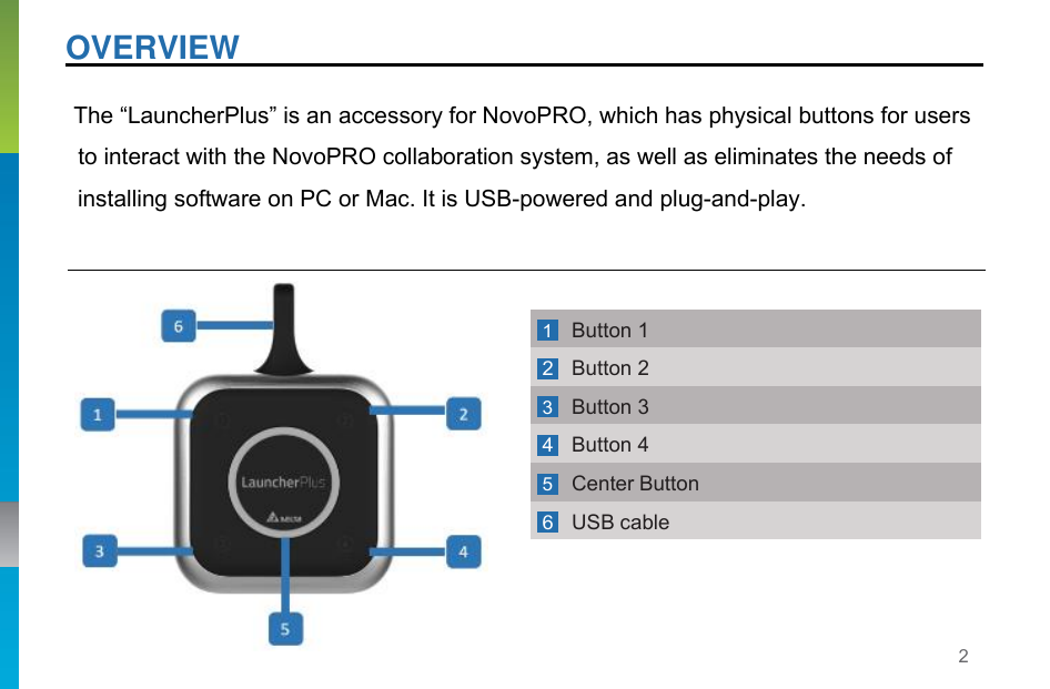2   OVERVIEW    The “LauncherPlus” is an accessory for NovoPRO, which has physical buttons for users to interact with the NovoPRO collaboration system, as well as eliminates the needs of installing software on PC or Mac. It is USB-powered and plug-and-play.  1 Button 1 2 Button 2 3 Button 3 4 Button 4 5 Center Button 6 USB cable 