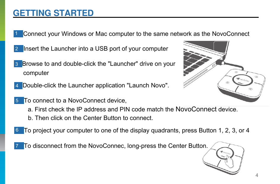 4   GETTING STARTED     1    Connect your Windows or Mac computer to the same network as the NovoConnect   2    Insert the Launcher into a USB port of your computer   3   Browse to and double-click the &quot;Launcher&quot; drive on your computer  4   Double-click the Launcher application &quot;Launch Novo&quot;.   5    To connect to a NovoConnect device, a. First check the IP address and PIN code match the NovoConnect device. b. Then click on the Center Button to connect.  6    To project your computer to one of the display quadrants, press Button 1, 2, 3, or 4   7    To disconnect from the NovoConnec, long-press the Center Button. 