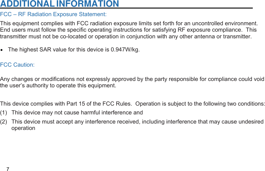  ADDITIONAL INFORMATION   FCC – RF Radiation Exposure Statement: This equipment complies with FCC radiation exposure limits set forth for an uncontrolled environment.  End users must follow the specific operating instructions for satisfying RF exposure compliance.  This transmitter must not be co-located or operation in conjunction with any other antenna or transmitter.         The highest SAR value for this device is 0.947W/kg.  FCC Caution:  Any changes or modifications not expressly approved by the party responsible for compliance could void the user’s authority to operate this equipment.    This device complies with Part 15 of the FCC Rules.  Operation is subject to the following two conditions:  (1)  This device may not cause harmful interference and   (2)  This device must accept any interference received, including interference that may cause undesired operation        7 •