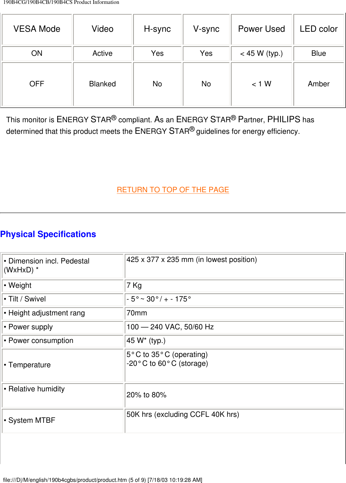 190B4CG/190B4CB/190B4CS Product InformationVESA Mode Video H-sync V-sync Power Used LED color ON Active Yes Yes &lt; 45 W (typ.)  Blue OFF Blanked No No &lt; 1 W Amber This monitor is ENERGY STAR® compliant. As an ENERGY STAR® Partner, PHILIPS has determined that this product meets the ENERGY STAR® guidelines for energy efficiency.    RETURN TO TOP OF THE PAGEPhysical Specifications • Dimension incl. Pedestal (WxHxD) *425 x 377 x 235 mm (in lowest position) • Weight  7 Kg • Tilt / Swivel - 5° ~ 30° / + - 175° • Height adjustment rang  70mm• Power supply 100 — 240 VAC, 50/60 Hz• Power consumption  45 W* (typ.)• Temperature5° C to 35° C (operating)-20° C to 60° C (storage)• Relative humidity  20% to 80%• System MTBF 50K hrs (excluding CCFL 40K hrs)file:///D|/M/english/190b4cgbs/product/product.htm (5 of 9) [7/18/03 10:19:28 AM]
