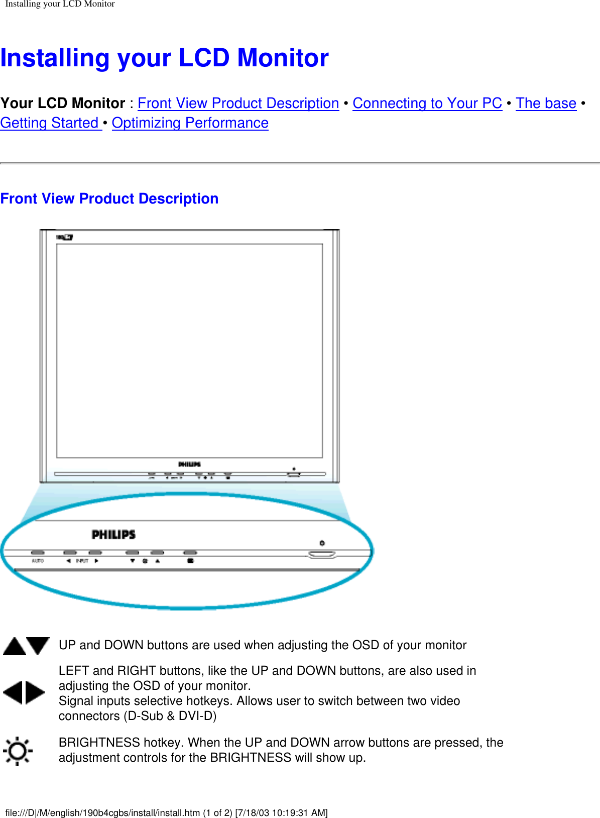Installing your LCD MonitorInstalling your LCD MonitorYour LCD Monitor : Front View Product Description • Connecting to Your PC • The base • Getting Started • Optimizing PerformanceFront View Product DescriptionUP and DOWN buttons are used when adjusting the OSD of your monitor LEFT and RIGHT buttons, like the UP and DOWN buttons, are also used in adjusting the OSD of your monitor.Signal inputs selective hotkeys. Allows user to switch between two video connectors (D-Sub &amp; DVI-D) BRIGHTNESS hotkey. When the UP and DOWN arrow buttons are pressed, the adjustment controls for the BRIGHTNESS will show up.file:///D|/M/english/190b4cgbs/install/install.htm (1 of 2) [7/18/03 10:19:31 AM]