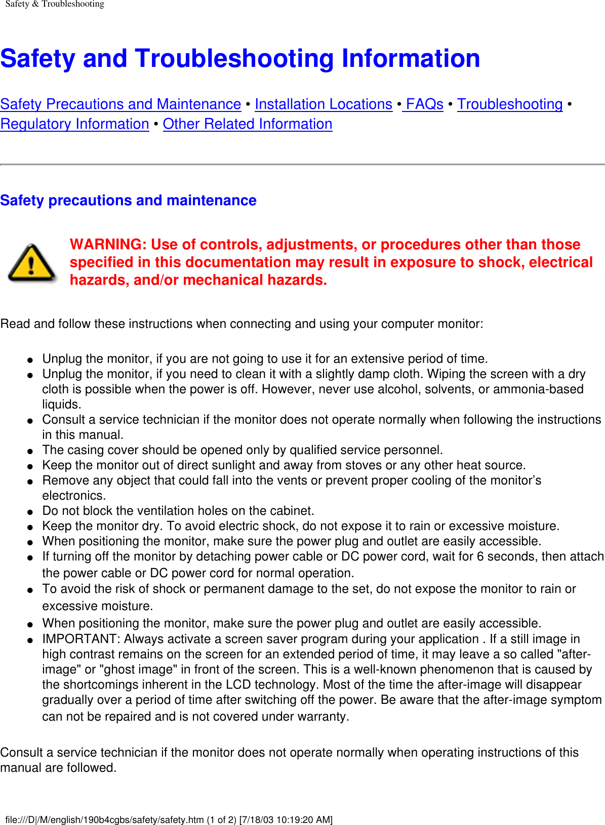 Safety &amp; TroubleshootingSafety and Troubleshooting InformationSafety Precautions and Maintenance • Installation Locations • FAQs • Troubleshooting • Regulatory Information • Other Related InformationSafety precautions and maintenance WARNING: Use of controls, adjustments, or procedures other than those specified in this documentation may result in exposure to shock, electrical hazards, and/or mechanical hazards. Read and follow these instructions when connecting and using your computer monitor:●     Unplug the monitor, if you are not going to use it for an extensive period of time.●     Unplug the monitor, if you need to clean it with a slightly damp cloth. Wiping the screen with a dry cloth is possible when the power is off. However, never use alcohol, solvents, or ammonia-based liquids.●     Consult a service technician if the monitor does not operate normally when following the instructions in this manual.●     The casing cover should be opened only by qualified service personnel.●     Keep the monitor out of direct sunlight and away from stoves or any other heat source.●     Remove any object that could fall into the vents or prevent proper cooling of the monitor’s electronics. ●     Do not block the ventilation holes on the cabinet.●     Keep the monitor dry. To avoid electric shock, do not expose it to rain or excessive moisture.●     When positioning the monitor, make sure the power plug and outlet are easily accessible.●     If turning off the monitor by detaching power cable or DC power cord, wait for 6 seconds, then attach the power cable or DC power cord for normal operation. ●     To avoid the risk of shock or permanent damage to the set, do not expose the monitor to rain or excessive moisture. ●     When positioning the monitor, make sure the power plug and outlet are easily accessible. ●     IMPORTANT: Always activate a screen saver program during your application . If a still image in high contrast remains on the screen for an extended period of time, it may leave a so called &quot;after-image&quot; or &quot;ghost image&quot; in front of the screen. This is a well-known phenomenon that is caused by the shortcomings inherent in the LCD technology. Most of the time the after-image will disappear gradually over a period of time after switching off the power. Be aware that the after-image symptom can not be repaired and is not covered under warranty. Consult a service technician if the monitor does not operate normally when operating instructions of this manual are followed. file:///D|/M/english/190b4cgbs/safety/safety.htm (1 of 2) [7/18/03 10:19:20 AM]