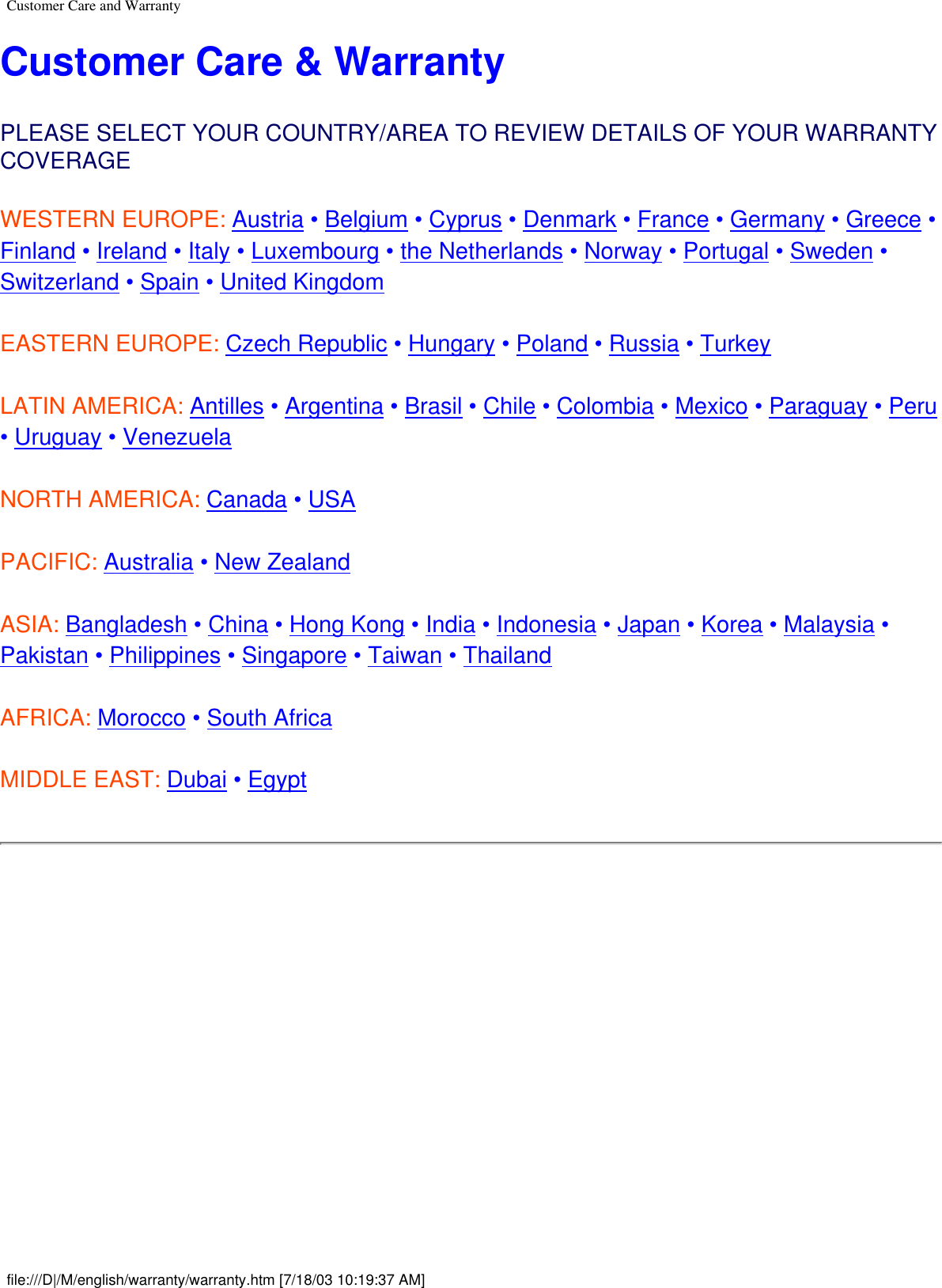 Customer Care and WarrantyCustomer Care &amp; WarrantyPLEASE SELECT YOUR COUNTRY/AREA TO REVIEW DETAILS OF YOUR WARRANTY COVERAGEWESTERN EUROPE: Austria • Belgium • Cyprus • Denmark • France • Germany • Greece • Finland • Ireland • Italy • Luxembourg • the Netherlands • Norway • Portugal • Sweden • Switzerland • Spain • United Kingdom EASTERN EUROPE: Czech Republic • Hungary • Poland • Russia • TurkeyLATIN AMERICA: Antilles • Argentina • Brasil • Chile • Colombia • Mexico • Paraguay • Peru • Uruguay • VenezuelaNORTH AMERICA: Canada • USAPACIFIC: Australia • New ZealandASIA: Bangladesh • China • Hong Kong • India • Indonesia • Japan • Korea • Malaysia • Pakistan • Philippines • Singapore • Taiwan • ThailandAFRICA: Morocco • South AfricaMIDDLE EAST: Dubai • Egypt file:///D|/M/english/warranty/warranty.htm [7/18/03 10:19:37 AM]