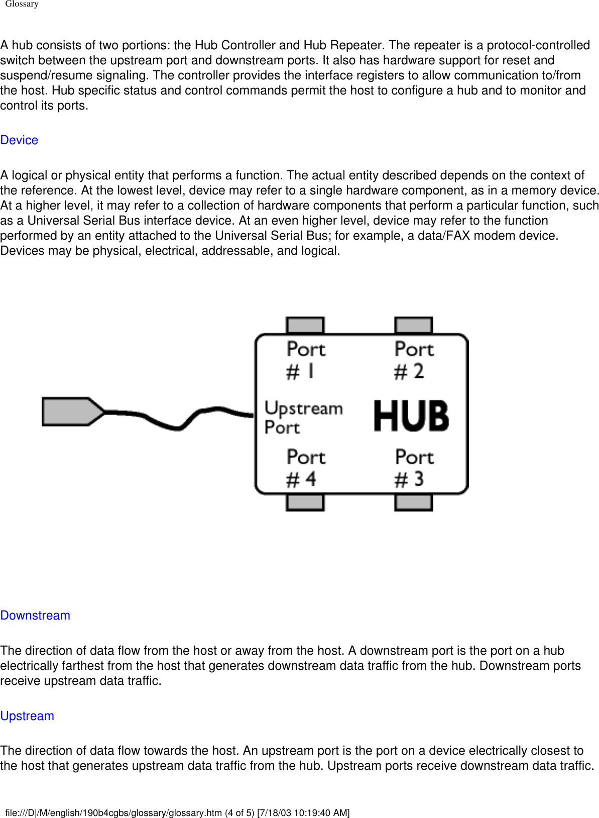 GlossaryA hub consists of two portions: the Hub Controller and Hub Repeater. The repeater is a protocol-controlled switch between the upstream port and downstream ports. It also has hardware support for reset and suspend/resume signaling. The controller provides the interface registers to allow communication to/from the host. Hub specific status and control commands permit the host to configure a hub and to monitor and control its ports. Device A logical or physical entity that performs a function. The actual entity described depends on the context of the reference. At the lowest level, device may refer to a single hardware component, as in a memory device. At a higher level, it may refer to a collection of hardware components that perform a particular function, such as a Universal Serial Bus interface device. At an even higher level, device may refer to the function performed by an entity attached to the Universal Serial Bus; for example, a data/FAX modem device. Devices may be physical, electrical, addressable, and logical.    Downstream The direction of data flow from the host or away from the host. A downstream port is the port on a hub electrically farthest from the host that generates downstream data traffic from the hub. Downstream ports receive upstream data traffic. Upstream The direction of data flow towards the host. An upstream port is the port on a device electrically closest to the host that generates upstream data traffic from the hub. Upstream ports receive downstream data traffic.file:///D|/M/english/190b4cgbs/glossary/glossary.htm (4 of 5) [7/18/03 10:19:40 AM]