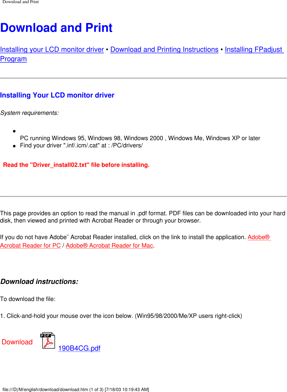 Download and PrintDownload and PrintInstalling your LCD monitor driver • Download and Printing Instructions • Installing FPadjust Program Installing Your LCD monitor driverSystem requirements: ●     PC running Windows 95, Windows 98, Windows 2000 , Windows Me, Windows XP or later●     Find your driver &quot;.inf/.icm/.cat&quot; at : /PC/drivers/Read the &quot;Driver_install02.txt&quot; file before installing. This page provides an option to read the manual in .pdf format. PDF files can be downloaded into your hard disk, then viewed and printed with Acrobat Reader or through your browser. If you do not have Adobe¨ Acrobat Reader installed, click on the link to install the application. Adobe® Acrobat Reader for PC / Adobe® Acrobat Reader for Mac. Download instructions:To download the file:1. Click-and-hold your mouse over the icon below. (Win95/98/2000/Me/XP users right-click)Download 190B4CG.pdffile:///D|/M/english/download/download.htm (1 of 3) [7/18/03 10:19:43 AM]