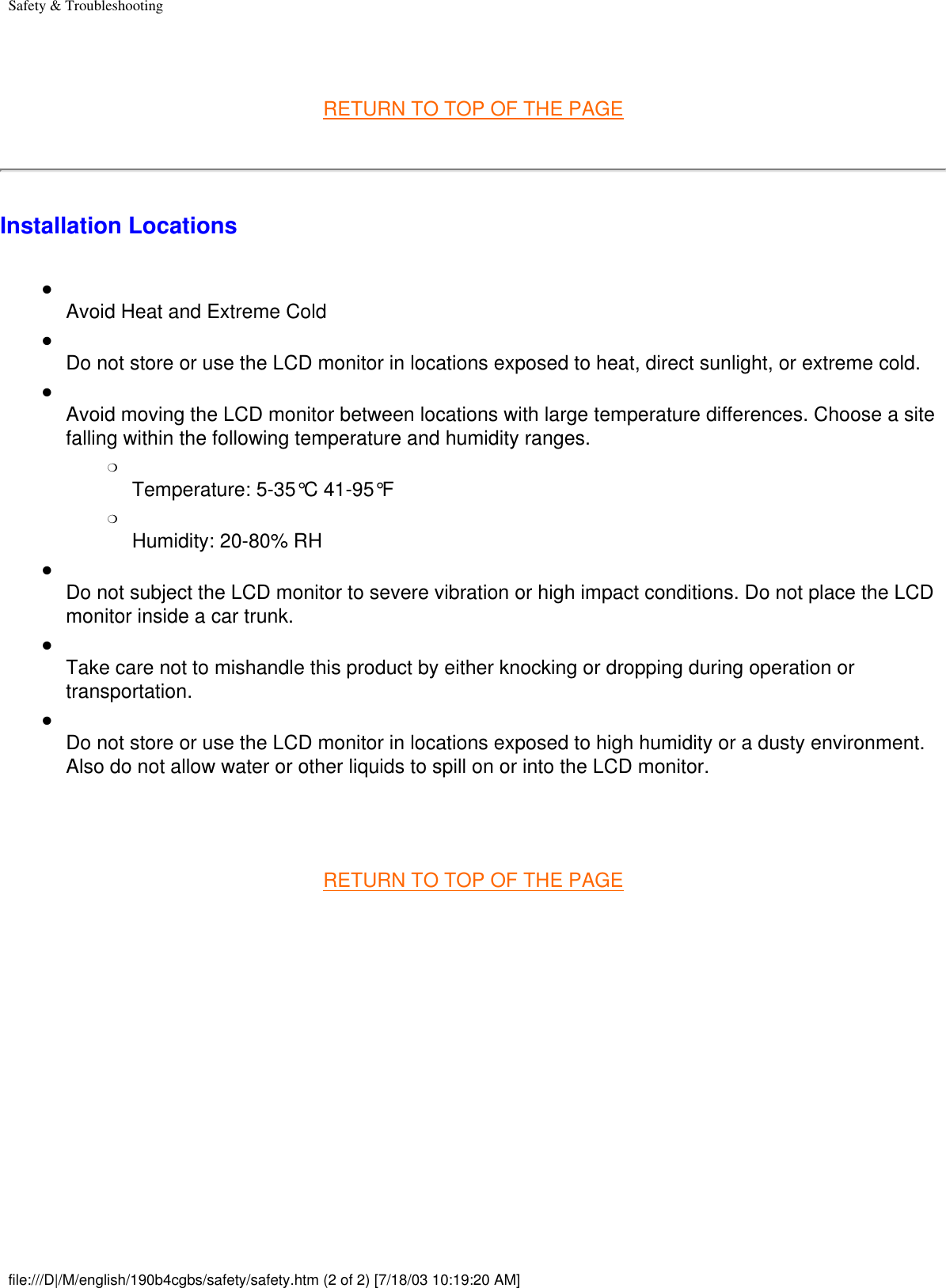 Safety &amp; Troubleshooting RETURN TO TOP OF THE PAGEInstallation Locations●     Avoid Heat and Extreme Cold●     Do not store or use the LCD monitor in locations exposed to heat, direct sunlight, or extreme cold.●     Avoid moving the LCD monitor between locations with large temperature differences. Choose a site falling within the following temperature and humidity ranges.❍     Temperature: 5-35°C 41-95°F❍     Humidity: 20-80% RH●     Do not subject the LCD monitor to severe vibration or high impact conditions. Do not place the LCD monitor inside a car trunk.●     Take care not to mishandle this product by either knocking or dropping during operation or transportation.●     Do not store or use the LCD monitor in locations exposed to high humidity or a dusty environment. Also do not allow water or other liquids to spill on or into the LCD monitor. RETURN TO TOP OF THE PAGE  file:///D|/M/english/190b4cgbs/safety/safety.htm (2 of 2) [7/18/03 10:19:20 AM]