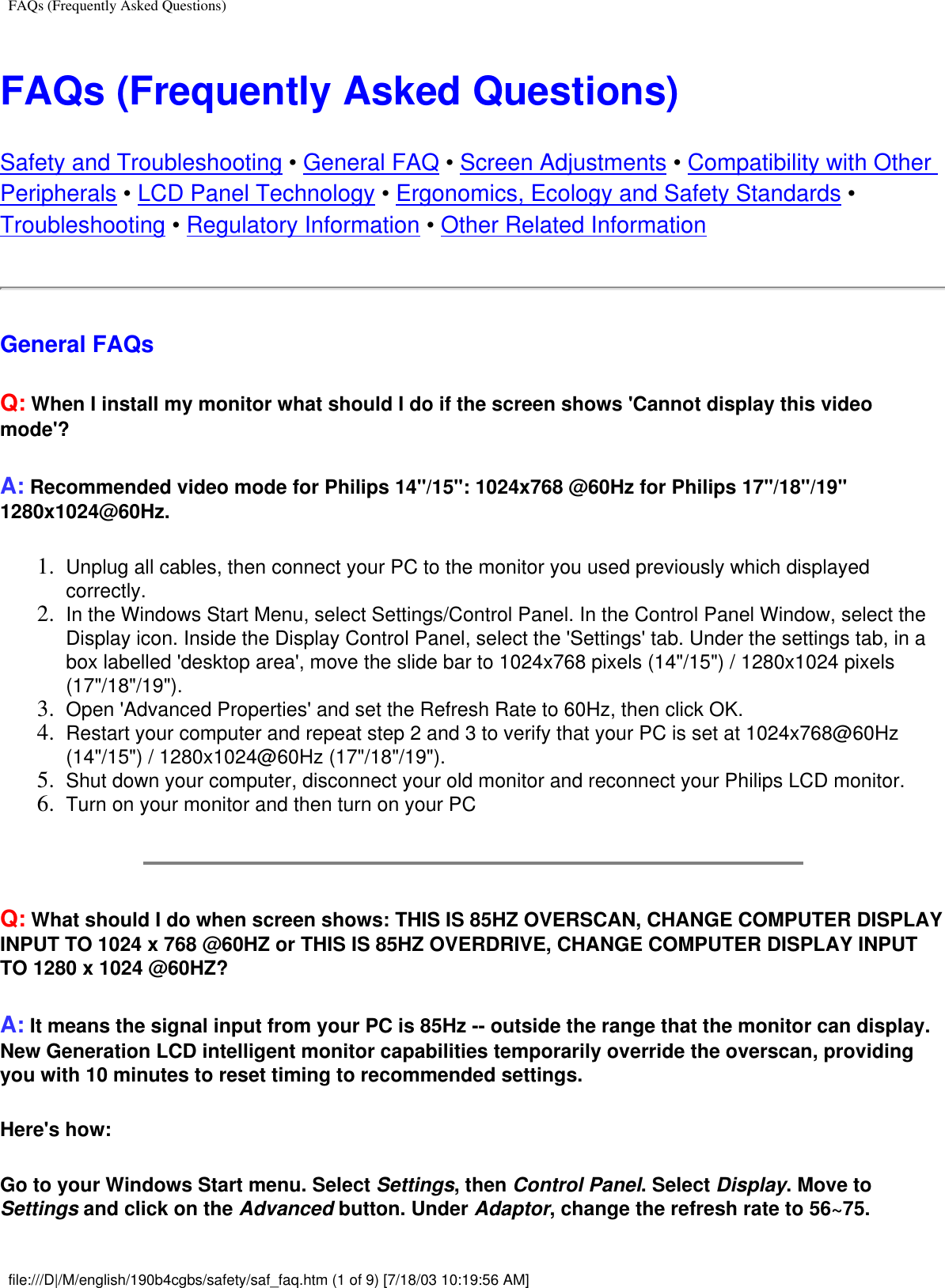 FAQs (Frequently Asked Questions)FAQs (Frequently Asked Questions)Safety and Troubleshooting • General FAQ • Screen Adjustments • Compatibility with Other Peripherals • LCD Panel Technology • Ergonomics, Ecology and Safety Standards • Troubleshooting • Regulatory Information • Other Related InformationGeneral FAQs Q: When I install my monitor what should I do if the screen shows &apos;Cannot display this video mode&apos;?A: Recommended video mode for Philips 14&quot;/15&quot;: 1024x768 @60Hz for Philips 17&quot;/18&quot;/19&quot; 1280x1024@60Hz.1.  Unplug all cables, then connect your PC to the monitor you used previously which displayed correctly.2.  In the Windows Start Menu, select Settings/Control Panel. In the Control Panel Window, select the Display icon. Inside the Display Control Panel, select the &apos;Settings&apos; tab. Under the settings tab, in a box labelled &apos;desktop area&apos;, move the slide bar to 1024x768 pixels (14&quot;/15&quot;) / 1280x1024 pixels (17&quot;/18&quot;/19&quot;).3.  Open &apos;Advanced Properties&apos; and set the Refresh Rate to 60Hz, then click OK.4.  Restart your computer and repeat step 2 and 3 to verify that your PC is set at 1024x768@60Hz (14&quot;/15&quot;) / 1280x1024@60Hz (17&quot;/18&quot;/19&quot;).5.  Shut down your computer, disconnect your old monitor and reconnect your Philips LCD monitor.6.  Turn on your monitor and then turn on your PCQ: What should I do when screen shows: THIS IS 85HZ OVERSCAN, CHANGE COMPUTER DISPLAY INPUT TO 1024 x 768 @60HZ or THIS IS 85HZ OVERDRIVE, CHANGE COMPUTER DISPLAY INPUT TO 1280 x 1024 @60HZ?A: It means the signal input from your PC is 85Hz -- outside the range that the monitor can display. New Generation LCD intelligent monitor capabilities temporarily override the overscan, providing you with 10 minutes to reset timing to recommended settings.Here&apos;s how:Go to your Windows Start menu. Select Settings, then Control Panel. Select Display. Move to Settings and click on the Advanced button. Under Adaptor, change the refresh rate to 56~75.file:///D|/M/english/190b4cgbs/safety/saf_faq.htm (1 of 9) [7/18/03 10:19:56 AM]