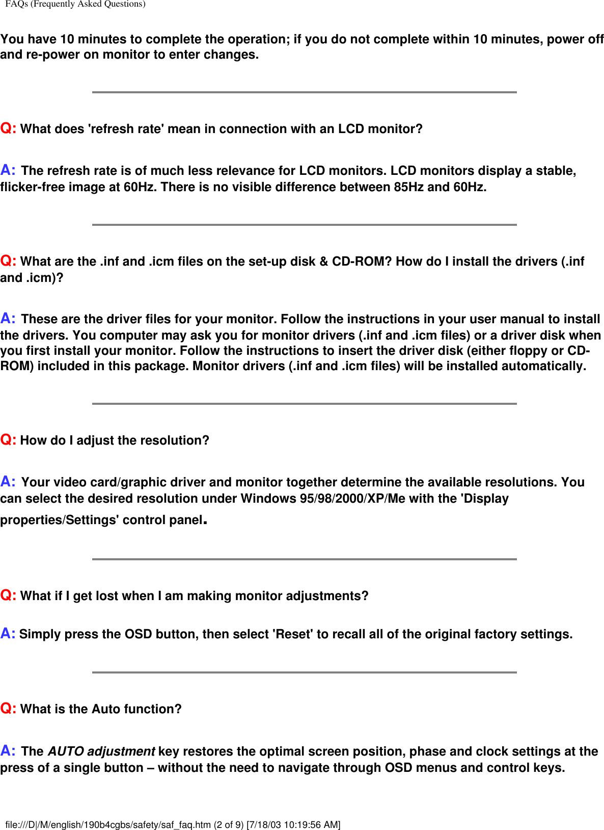 FAQs (Frequently Asked Questions)You have 10 minutes to complete the operation; if you do not complete within 10 minutes, power off and re-power on monitor to enter changes.Q: What does &apos;refresh rate&apos; mean in connection with an LCD monitor?A: The refresh rate is of much less relevance for LCD monitors. LCD monitors display a stable, flicker-free image at 60Hz. There is no visible difference between 85Hz and 60Hz.Q: What are the .inf and .icm files on the set-up disk &amp; CD-ROM? How do I install the drivers (.inf and .icm)?A: These are the driver files for your monitor. Follow the instructions in your user manual to install the drivers. You computer may ask you for monitor drivers (.inf and .icm files) or a driver disk when you first install your monitor. Follow the instructions to insert the driver disk (either floppy or CD-ROM) included in this package. Monitor drivers (.inf and .icm files) will be installed automatically.Q: How do I adjust the resolution?A: Your video card/graphic driver and monitor together determine the available resolutions. You can select the desired resolution under Windows 95/98/2000/XP/Me with the &apos;Display properties/Settings&apos; control panel.Q: What if I get lost when I am making monitor adjustments?A: Simply press the OSD button, then select &apos;Reset&apos; to recall all of the original factory settings.Q: What is the Auto function?A: The AUTO adjustment key restores the optimal screen position, phase and clock settings at the press of a single button – without the need to navigate through OSD menus and control keys.file:///D|/M/english/190b4cgbs/safety/saf_faq.htm (2 of 9) [7/18/03 10:19:56 AM]