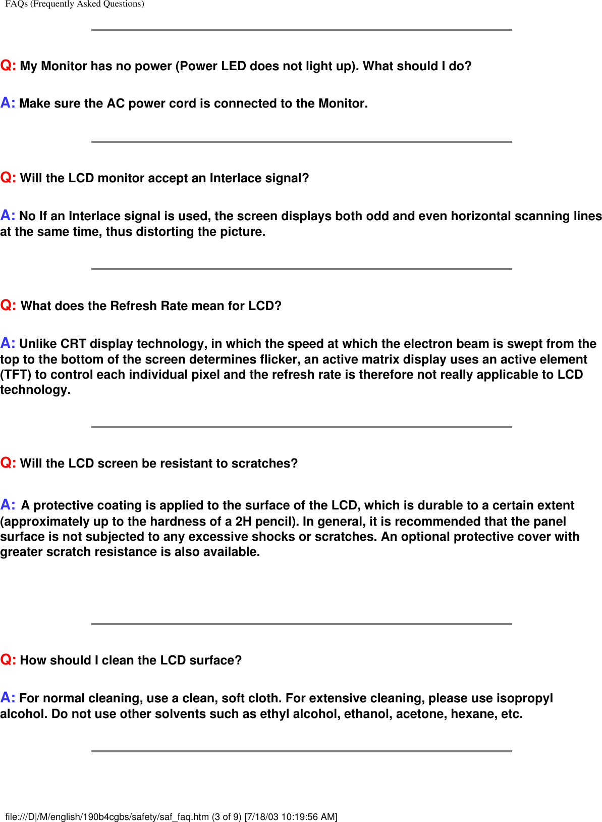FAQs (Frequently Asked Questions)Q: My Monitor has no power (Power LED does not light up). What should I do?A: Make sure the AC power cord is connected to the Monitor.Q: Will the LCD monitor accept an Interlace signal?A: No If an Interlace signal is used, the screen displays both odd and even horizontal scanning lines at the same time, thus distorting the picture.Q: What does the Refresh Rate mean for LCD?A: Unlike CRT display technology, in which the speed at which the electron beam is swept from the top to the bottom of the screen determines flicker, an active matrix display uses an active element (TFT) to control each individual pixel and the refresh rate is therefore not really applicable to LCD technology. Q: Will the LCD screen be resistant to scratches?A: A protective coating is applied to the surface of the LCD, which is durable to a certain extent (approximately up to the hardness of a 2H pencil). In general, it is recommended that the panel surface is not subjected to any excessive shocks or scratches. An optional protective cover with greater scratch resistance is also available. Q: How should I clean the LCD surface?A: For normal cleaning, use a clean, soft cloth. For extensive cleaning, please use isopropyl alcohol. Do not use other solvents such as ethyl alcohol, ethanol, acetone, hexane, etc.file:///D|/M/english/190b4cgbs/safety/saf_faq.htm (3 of 9) [7/18/03 10:19:56 AM]