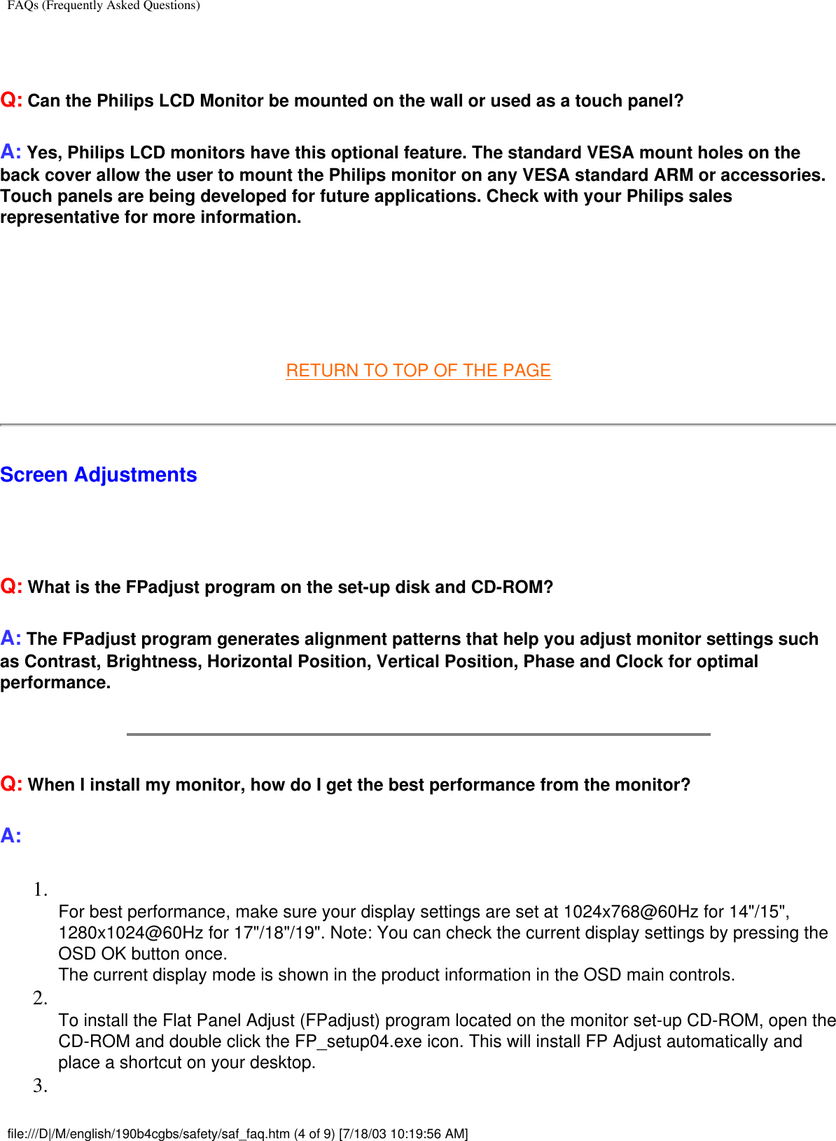 FAQs (Frequently Asked Questions) Q: Can the Philips LCD Monitor be mounted on the wall or used as a touch panel?A: Yes, Philips LCD monitors have this optional feature. The standard VESA mount holes on the back cover allow the user to mount the Philips monitor on any VESA standard ARM or accessories. Touch panels are being developed for future applications. Check with your Philips sales representative for more information.  RETURN TO TOP OF THE PAGEScreen Adjustments   Q: What is the FPadjust program on the set-up disk and CD-ROM?A: The FPadjust program generates alignment patterns that help you adjust monitor settings such as Contrast, Brightness, Horizontal Position, Vertical Position, Phase and Clock for optimal performance.Q: When I install my monitor, how do I get the best performance from the monitor?A:1.  For best performance, make sure your display settings are set at 1024x768@60Hz for 14&quot;/15&quot;, 1280x1024@60Hz for 17&quot;/18&quot;/19&quot;. Note: You can check the current display settings by pressing the OSD OK button once. The current display mode is shown in the product information in the OSD main controls.2.  To install the Flat Panel Adjust (FPadjust) program located on the monitor set-up CD-ROM, open the CD-ROM and double click the FP_setup04.exe icon. This will install FP Adjust automatically and place a shortcut on your desktop.3.  file:///D|/M/english/190b4cgbs/safety/saf_faq.htm (4 of 9) [7/18/03 10:19:56 AM]