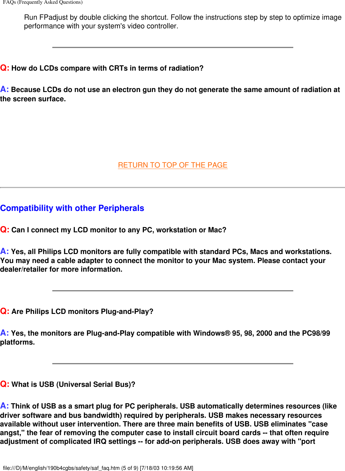 FAQs (Frequently Asked Questions)Run FPadjust by double clicking the shortcut. Follow the instructions step by step to optimize image performance with your system&apos;s video controller.Q: How do LCDs compare with CRTs in terms of radiation?A: Because LCDs do not use an electron gun they do not generate the same amount of radiation at the screen surface.  RETURN TO TOP OF THE PAGECompatibility with other PeripheralsQ: Can I connect my LCD monitor to any PC, workstation or Mac?A: Yes, all Philips LCD monitors are fully compatible with standard PCs, Macs and workstations. You may need a cable adapter to connect the monitor to your Mac system. Please contact your dealer/retailer for more information.Q: Are Philips LCD monitors Plug-and-Play?A: Yes, the monitors are Plug-and-Play compatible with Windows® 95, 98, 2000 and the PC98/99 platforms.Q: What is USB (Universal Serial Bus)?A: Think of USB as a smart plug for PC peripherals. USB automatically determines resources (like driver software and bus bandwidth) required by peripherals. USB makes necessary resources available without user intervention. There are three main benefits of USB. USB eliminates &quot;case angst,&quot; the fear of removing the computer case to install circuit board cards -- that often require adjustment of complicated IRQ settings -- for add-on peripherals. USB does away with &quot;port file:///D|/M/english/190b4cgbs/safety/saf_faq.htm (5 of 9) [7/18/03 10:19:56 AM]