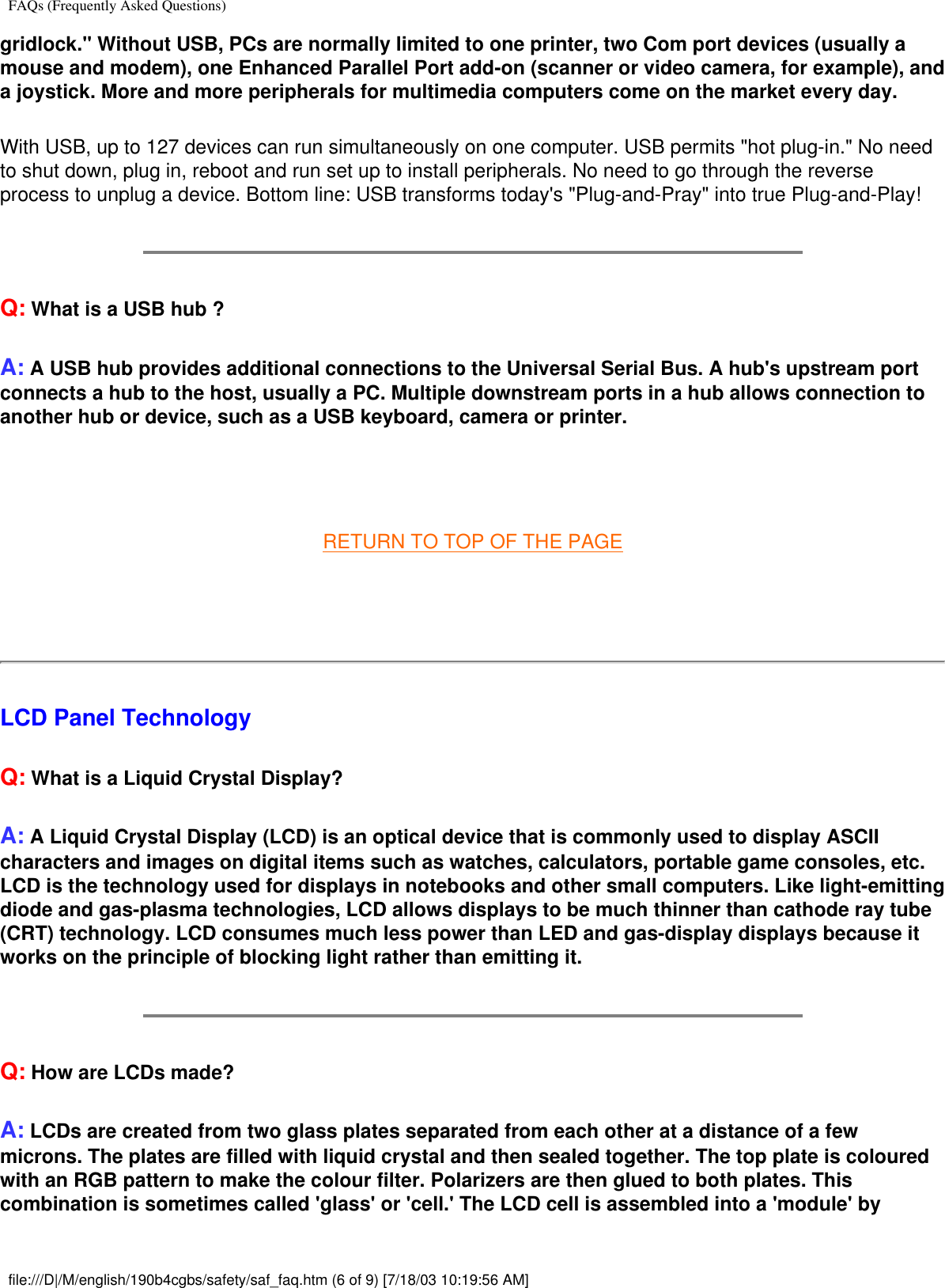 FAQs (Frequently Asked Questions)gridlock.&quot; Without USB, PCs are normally limited to one printer, two Com port devices (usually a mouse and modem), one Enhanced Parallel Port add-on (scanner or video camera, for example), and a joystick. More and more peripherals for multimedia computers come on the market every day.With USB, up to 127 devices can run simultaneously on one computer. USB permits &quot;hot plug-in.&quot; No need to shut down, plug in, reboot and run set up to install peripherals. No need to go through the reverse process to unplug a device. Bottom line: USB transforms today&apos;s &quot;Plug-and-Pray&quot; into true Plug-and-Play!Q: What is a USB hub ? A: A USB hub provides additional connections to the Universal Serial Bus. A hub&apos;s upstream port connects a hub to the host, usually a PC. Multiple downstream ports in a hub allows connection to another hub or device, such as a USB keyboard, camera or printer. RETURN TO TOP OF THE PAGE   LCD Panel TechnologyQ: What is a Liquid Crystal Display?A: A Liquid Crystal Display (LCD) is an optical device that is commonly used to display ASCII characters and images on digital items such as watches, calculators, portable game consoles, etc. LCD is the technology used for displays in notebooks and other small computers. Like light-emitting diode and gas-plasma technologies, LCD allows displays to be much thinner than cathode ray tube (CRT) technology. LCD consumes much less power than LED and gas-display displays because it works on the principle of blocking light rather than emitting it.Q: How are LCDs made?A: LCDs are created from two glass plates separated from each other at a distance of a few microns. The plates are filled with liquid crystal and then sealed together. The top plate is coloured with an RGB pattern to make the colour filter. Polarizers are then glued to both plates. This combination is sometimes called &apos;glass&apos; or &apos;cell.&apos; The LCD cell is assembled into a &apos;module&apos; by file:///D|/M/english/190b4cgbs/safety/saf_faq.htm (6 of 9) [7/18/03 10:19:56 AM]