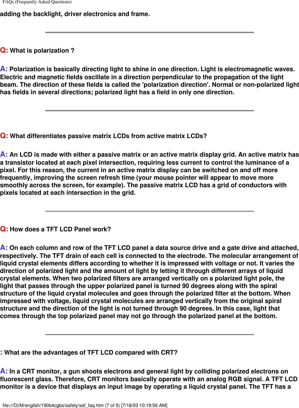 FAQs (Frequently Asked Questions)adding the backlight, driver electronics and frame.Q: What is polarization ?A: Polarization is basically directing light to shine in one direction. Light is electromagnetic waves. Electric and magnetic fields oscillate in a direction perpendicular to the propagation of the light beam. The direction of these fields is called the &apos;polarization direction&apos;. Normal or non-polarized light has fields in several directions; polarized light has a field in only one direction.Q: What differentiates passive matrix LCDs from active matrix LCDs?A: An LCD is made with either a passive matrix or an active matrix display grid. An active matrix has a transistor located at each pixel intersection, requiring less current to control the luminance of a pixel. For this reason, the current in an active matrix display can be switched on and off more frequently, improving the screen refresh time (your mouse pointer will appear to move more smoothly across the screen, for example). The passive matrix LCD has a grid of conductors with pixels located at each intersection in the grid.Q: How does a TFT LCD Panel work?A: On each column and row of the TFT LCD panel a data source drive and a gate drive and attached, respectively. The TFT drain of each cell is connected to the electrode. The molecular arrangement of liquid crystal elements differs according to whether it is impressed with voltage or not. It varies the direction of polarized light and the amount of light by letting it through different arrays of liquid crystal elements. When two polarized filters are arranged vertically on a polarized light pole, the light that passes through the upper polarized panel is turned 90 degrees along with the spiral structure of the liquid crystal molecules and goes through the polarized filter at the bottom. When impressed with voltage, liquid crystal molecules are arranged vertically from the original spiral structure and the direction of the light is not turned through 90 degrees. In this case, light that comes through the top polarized panel may not go through the polarized panel at the bottom.: What are the advantages of TFT LCD compared with CRT?A: In a CRT monitor, a gun shoots electrons and general light by colliding polarized electrons on fluorescent glass. Therefore, CRT monitors basically operate with an analog RGB signal. A TFT LCD monitor is a device that displays an input image by operating a liquid crystal panel. The TFT has a file:///D|/M/english/190b4cgbs/safety/saf_faq.htm (7 of 9) [7/18/03 10:19:56 AM]