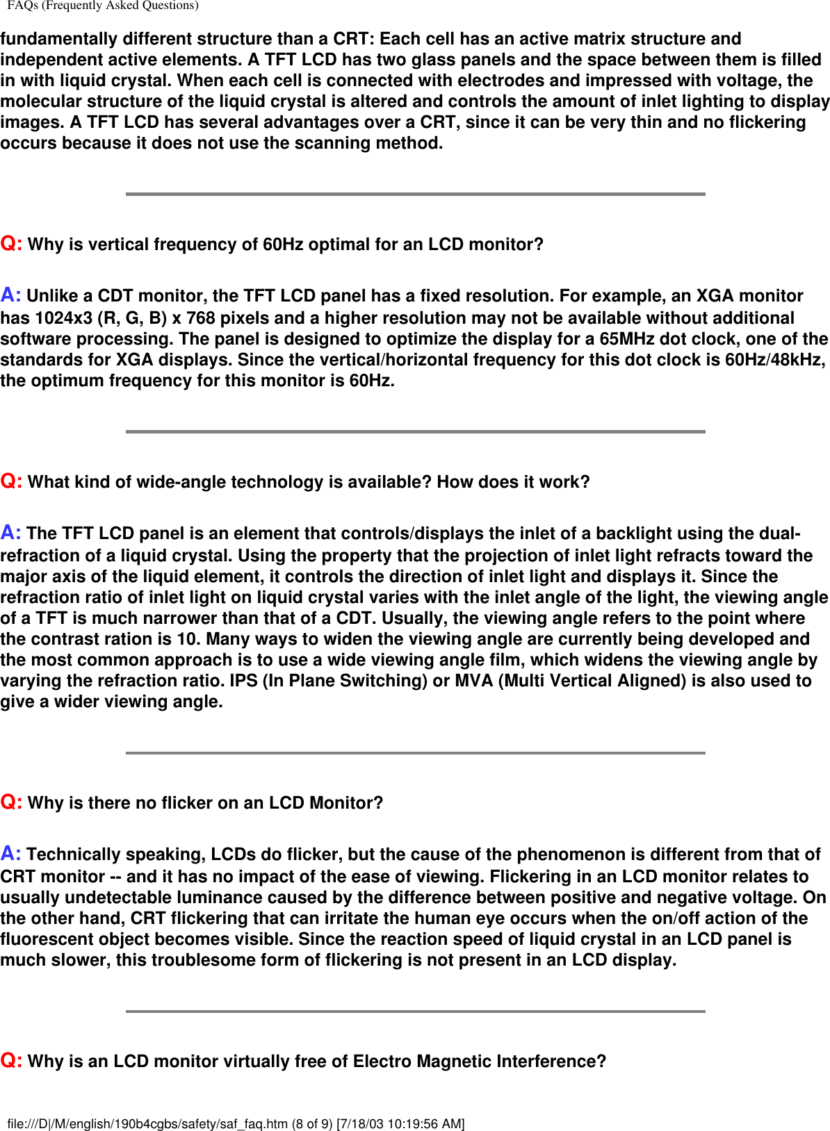 FAQs (Frequently Asked Questions)fundamentally different structure than a CRT: Each cell has an active matrix structure and independent active elements. A TFT LCD has two glass panels and the space between them is filled in with liquid crystal. When each cell is connected with electrodes and impressed with voltage, the molecular structure of the liquid crystal is altered and controls the amount of inlet lighting to display images. A TFT LCD has several advantages over a CRT, since it can be very thin and no flickering occurs because it does not use the scanning method.Q: Why is vertical frequency of 60Hz optimal for an LCD monitor?A: Unlike a CDT monitor, the TFT LCD panel has a fixed resolution. For example, an XGA monitor has 1024x3 (R, G, B) x 768 pixels and a higher resolution may not be available without additional software processing. The panel is designed to optimize the display for a 65MHz dot clock, one of the standards for XGA displays. Since the vertical/horizontal frequency for this dot clock is 60Hz/48kHz, the optimum frequency for this monitor is 60Hz.Q: What kind of wide-angle technology is available? How does it work?A: The TFT LCD panel is an element that controls/displays the inlet of a backlight using the dual-refraction of a liquid crystal. Using the property that the projection of inlet light refracts toward the major axis of the liquid element, it controls the direction of inlet light and displays it. Since the refraction ratio of inlet light on liquid crystal varies with the inlet angle of the light, the viewing angle of a TFT is much narrower than that of a CDT. Usually, the viewing angle refers to the point where the contrast ration is 10. Many ways to widen the viewing angle are currently being developed and the most common approach is to use a wide viewing angle film, which widens the viewing angle by varying the refraction ratio. IPS (In Plane Switching) or MVA (Multi Vertical Aligned) is also used to give a wider viewing angle. Q: Why is there no flicker on an LCD Monitor?A: Technically speaking, LCDs do flicker, but the cause of the phenomenon is different from that of CRT monitor -- and it has no impact of the ease of viewing. Flickering in an LCD monitor relates to usually undetectable luminance caused by the difference between positive and negative voltage. On the other hand, CRT flickering that can irritate the human eye occurs when the on/off action of the fluorescent object becomes visible. Since the reaction speed of liquid crystal in an LCD panel is much slower, this troublesome form of flickering is not present in an LCD display.Q: Why is an LCD monitor virtually free of Electro Magnetic Interference?file:///D|/M/english/190b4cgbs/safety/saf_faq.htm (8 of 9) [7/18/03 10:19:56 AM]