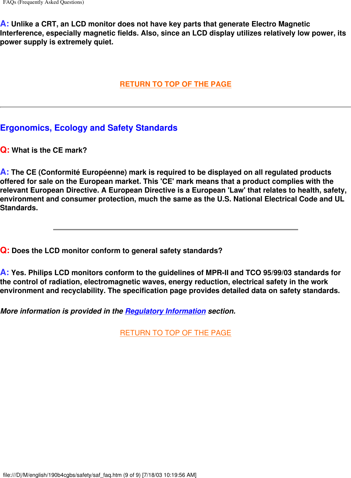 FAQs (Frequently Asked Questions)A: Unlike a CRT, an LCD monitor does not have key parts that generate Electro Magnetic Interference, especially magnetic fields. Also, since an LCD display utilizes relatively low power, its power supply is extremely quiet. RETURN TO TOP OF THE PAGEErgonomics, Ecology and Safety StandardsQ: What is the CE mark?A: The CE (Conformité Européenne) mark is required to be displayed on all regulated products offered for sale on the European market. This &apos;CE&apos; mark means that a product complies with the relevant European Directive. A European Directive is a European &apos;Law&apos; that relates to health, safety, environment and consumer protection, much the same as the U.S. National Electrical Code and UL Standards.Q: Does the LCD monitor conform to general safety standards?A: Yes. Philips LCD monitors conform to the guidelines of MPR-II and TCO 95/99/03 standards for the control of radiation, electromagnetic waves, energy reduction, electrical safety in the work environment and recyclability. The specification page provides detailed data on safety standards.More information is provided in the Regulatory Information section.RETURN TO TOP OF THE PAGE  file:///D|/M/english/190b4cgbs/safety/saf_faq.htm (9 of 9) [7/18/03 10:19:56 AM]
