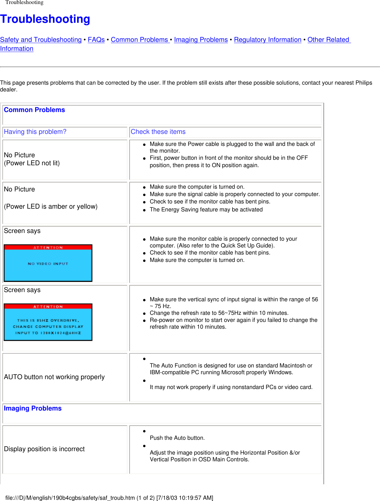 TroubleshootingTroubleshootingSafety and Troubleshooting • FAQs • Common Problems • Imaging Problems • Regulatory Information • Other Related InformationThis page presents problems that can be corrected by the user. If the problem still exists after these possible solutions, contact your nearest Philips dealer.Common Problems Having this problem? Check these itemsNo Picture(Power LED not lit) ●     Make sure the Power cable is plugged to the wall and the back of the monitor. ●     First, power button in front of the monitor should be in the OFF position, then press it to ON position again. No Picture(Power LED is amber or yellow) ●     Make sure the computer is turned on. ●     Make sure the signal cable is properly connected to your computer. ●     Check to see if the monitor cable has bent pins. ●     The Energy Saving feature may be activated Screen says●     Make sure the monitor cable is properly connected to your computer. (Also refer to the Quick Set Up Guide). ●     Check to see if the monitor cable has bent pins. ●     Make sure the computer is turned on. Screen says●     Make sure the vertical sync of input signal is within the range of 56 ~ 75 Hz.●     Change the refresh rate to 56~75Hz within 10 minutes. ●     Re-power on monitor to start over again if you failed to change the refresh rate within 10 minutes. AUTO button not working properly●     The Auto Function is designed for use on standard Macintosh or IBM-compatible PC running Microsoft properly Windows.●     It may not work properly if using nonstandard PCs or video card.Imaging ProblemsDisplay position is incorrect●     Push the Auto button. ●     Adjust the image position using the Horizontal Position &amp;/or Vertical Position in OSD Main Controls.file:///D|/M/english/190b4cgbs/safety/saf_troub.htm (1 of 2) [7/18/03 10:19:57 AM]
