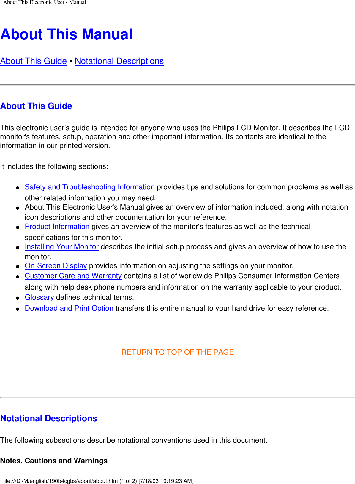 About This Electronic User&apos;s ManualAbout This ManualAbout This Guide • Notational DescriptionsAbout This GuideThis electronic user&apos;s guide is intended for anyone who uses the Philips LCD Monitor. It describes the LCD monitor&apos;s features, setup, operation and other important information. Its contents are identical to the information in our printed version.It includes the following sections:●     Safety and Troubleshooting Information provides tips and solutions for common problems as well as other related information you may need. ●     About This Electronic User&apos;s Manual gives an overview of information included, along with notation icon descriptions and other documentation for your reference. ●     Product Information gives an overview of the monitor&apos;s features as well as the technical specifications for this monitor. ●     Installing Your Monitor describes the initial setup process and gives an overview of how to use the monitor. ●     On-Screen Display provides information on adjusting the settings on your monitor. ●     Customer Care and Warranty contains a list of worldwide Philips Consumer Information Centers along with help desk phone numbers and information on the warranty applicable to your product. ●     Glossary defines technical terms. ●     Download and Print Option transfers this entire manual to your hard drive for easy reference.  RETURN TO TOP OF THE PAGE Notational DescriptionsThe following subsections describe notational conventions used in this document. Notes, Cautions and Warningsfile:///D|/M/english/190b4cgbs/about/about.htm (1 of 2) [7/18/03 10:19:23 AM]