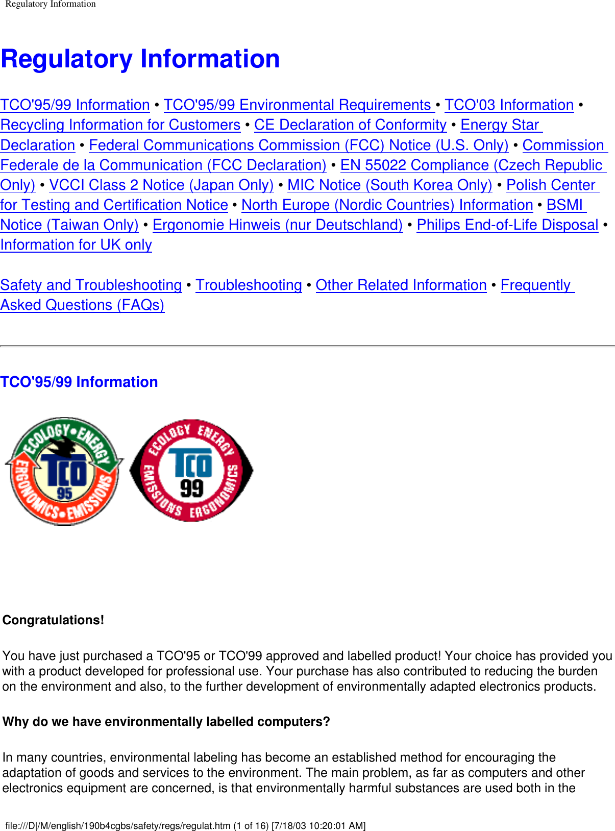 Regulatory InformationRegulatory InformationTCO&apos;95/99 Information • TCO&apos;95/99 Environmental Requirements • TCO&apos;03 Information • Recycling Information for Customers • CE Declaration of Conformity • Energy Star Declaration • Federal Communications Commission (FCC) Notice (U.S. Only) • Commission Federale de la Communication (FCC Declaration) • EN 55022 Compliance (Czech Republic Only) • VCCI Class 2 Notice (Japan Only) • MIC Notice (South Korea Only) • Polish Center for Testing and Certification Notice • North Europe (Nordic Countries) Information • BSMI Notice (Taiwan Only) • Ergonomie Hinweis (nur Deutschland) • Philips End-of-Life Disposal • Information for UK onlySafety and Troubleshooting • Troubleshooting • Other Related Information • Frequently Asked Questions (FAQs)TCO&apos;95/99 Information Congratulations! You have just purchased a TCO&apos;95 or TCO&apos;99 approved and labelled product! Your choice has provided you with a product developed for professional use. Your purchase has also contributed to reducing the burden on the environment and also, to the further development of environmentally adapted electronics products.Why do we have environmentally labelled computers? In many countries, environmental labeling has become an established method for encouraging the adaptation of goods and services to the environment. The main problem, as far as computers and other electronics equipment are concerned, is that environmentally harmful substances are used both in the file:///D|/M/english/190b4cgbs/safety/regs/regulat.htm (1 of 16) [7/18/03 10:20:01 AM]