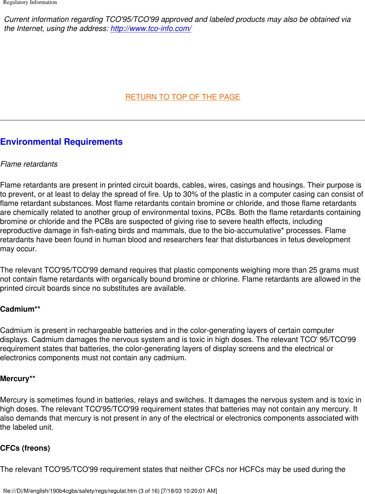 Regulatory InformationCurrent information regarding TCO&apos;95/TCO&apos;99 approved and labeled products may also be obtained via the Internet, using the address: http://www.tco-info.com/ RETURN TO TOP OF THE PAGEEnvironmental Requirements Flame retardantsFlame retardants are present in printed circuit boards, cables, wires, casings and housings. Their purpose is to prevent, or at least to delay the spread of fire. Up to 30% of the plastic in a computer casing can consist of flame retardant substances. Most flame retardants contain bromine or chloride, and those flame retardants are chemically related to another group of environmental toxins, PCBs. Both the flame retardants containing bromine or chloride and the PCBs are suspected of giving rise to severe health effects, including reproductive damage in fish-eating birds and mammals, due to the bio-accumulative* processes. Flame retardants have been found in human blood and researchers fear that disturbances in fetus development may occur. The relevant TCO&apos;95/TCO&apos;99 demand requires that plastic components weighing more than 25 grams must not contain flame retardants with organically bound bromine or chlorine. Flame retardants are allowed in the printed circuit boards since no substitutes are available. Cadmium** Cadmium is present in rechargeable batteries and in the color-generating layers of certain computer displays. Cadmium damages the nervous system and is toxic in high doses. The relevant TCO&apos; 95/TCO&apos;99 requirement states that batteries, the color-generating layers of display screens and the electrical or electronics components must not contain any cadmium. Mercury** Mercury is sometimes found in batteries, relays and switches. It damages the nervous system and is toxic in high doses. The relevant TCO&apos;95/TCO&apos;99 requirement states that batteries may not contain any mercury. It also demands that mercury is not present in any of the electrical or electronics components associated with the labeled unit. CFCs (freons) The relevant TCO&apos;95/TCO&apos;99 requirement states that neither CFCs nor HCFCs may be used during the file:///D|/M/english/190b4cgbs/safety/regs/regulat.htm (3 of 16) [7/18/03 10:20:01 AM]