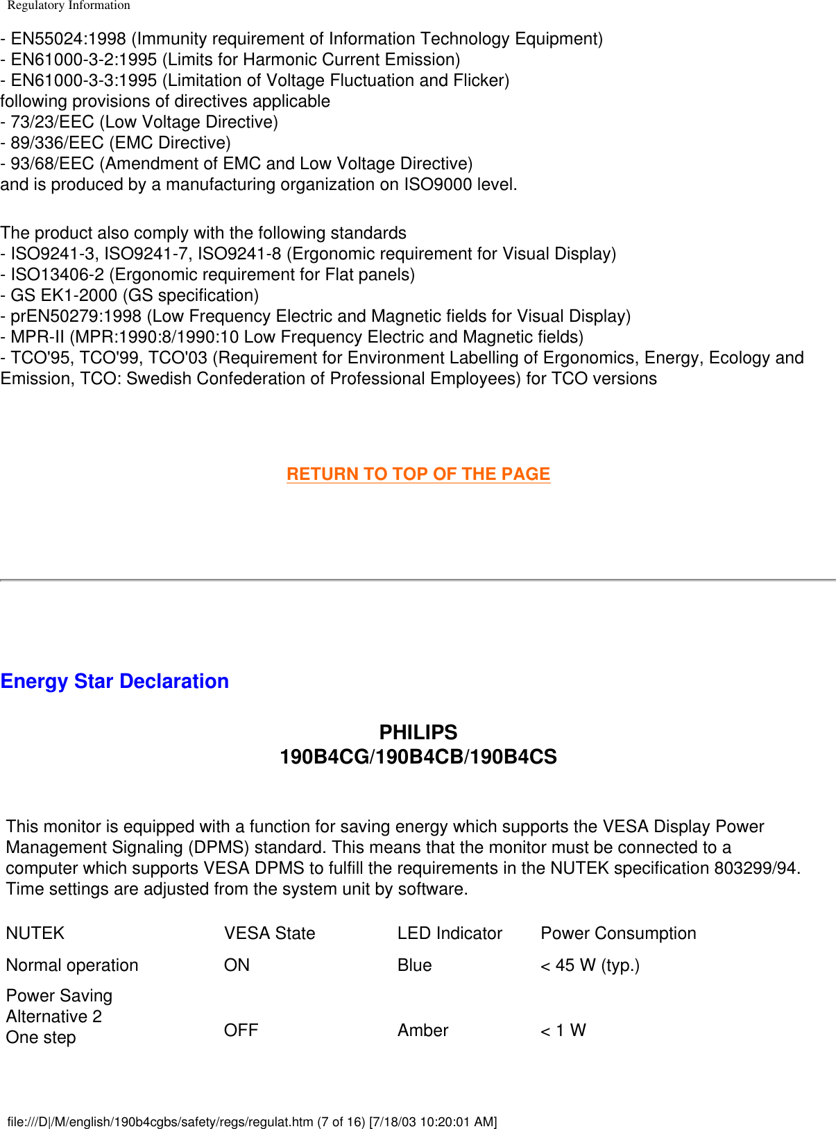 Regulatory Information- EN55024:1998 (Immunity requirement of Information Technology Equipment) - EN61000-3-2:1995 (Limits for Harmonic Current Emission) - EN61000-3-3:1995 (Limitation of Voltage Fluctuation and Flicker)following provisions of directives applicable- 73/23/EEC (Low Voltage Directive) - 89/336/EEC (EMC Directive) - 93/68/EEC (Amendment of EMC and Low Voltage Directive) and is produced by a manufacturing organization on ISO9000 level. The product also comply with the following standards - ISO9241-3, ISO9241-7, ISO9241-8 (Ergonomic requirement for Visual Display) - ISO13406-2 (Ergonomic requirement for Flat panels) - GS EK1-2000 (GS specification) - prEN50279:1998 (Low Frequency Electric and Magnetic fields for Visual Display) - MPR-II (MPR:1990:8/1990:10 Low Frequency Electric and Magnetic fields) - TCO&apos;95, TCO&apos;99, TCO&apos;03 (Requirement for Environment Labelling of Ergonomics, Energy, Ecology and Emission, TCO: Swedish Confederation of Professional Employees) for TCO versions  RETURN TO TOP OF THE PAGE  Energy Star DeclarationPHILIPS 190B4CG/190B4CB/190B4CS This monitor is equipped with a function for saving energy which supports the VESA Display Power Management Signaling (DPMS) standard. This means that the monitor must be connected to a computer which supports VESA DPMS to fulfill the requirements in the NUTEK specification 803299/94. Time settings are adjusted from the system unit by software.NUTEK VESA State LED Indicator Power ConsumptionNormal operation ON Blue &lt; 45 W (typ.)Power SavingAlternative 2One step OFF Amber &lt; 1 Wfile:///D|/M/english/190b4cgbs/safety/regs/regulat.htm (7 of 16) [7/18/03 10:20:01 AM]