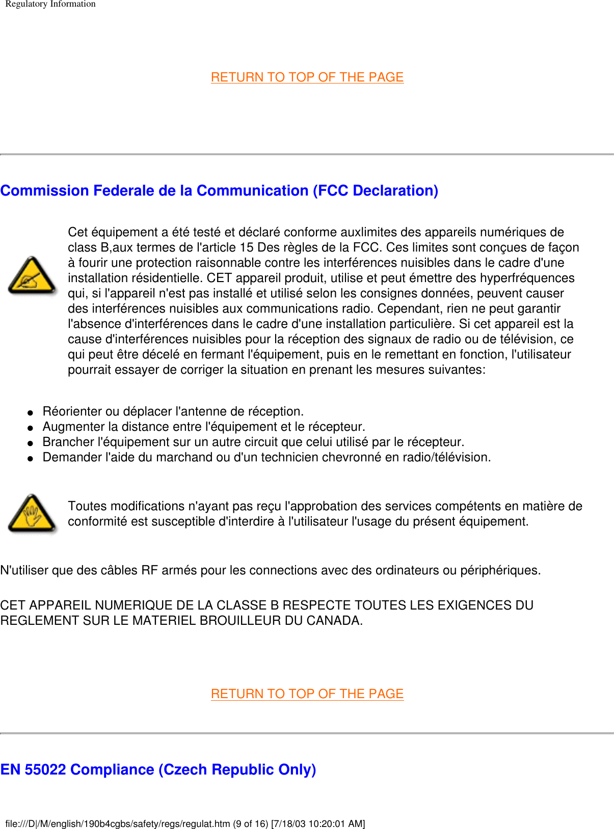 Regulatory Information RETURN TO TOP OF THE PAGE  Commission Federale de la Communication (FCC Declaration)Cet équipement a été testé et déclaré conforme auxlimites des appareils numériques de class B,aux termes de l&apos;article 15 Des règles de la FCC. Ces limites sont conçues de façon à fourir une protection raisonnable contre les interférences nuisibles dans le cadre d&apos;une installation résidentielle. CET appareil produit, utilise et peut émettre des hyperfréquences qui, si l&apos;appareil n&apos;est pas installé et utilisé selon les consignes données, peuvent causer des interférences nuisibles aux communications radio. Cependant, rien ne peut garantir l&apos;absence d&apos;interférences dans le cadre d&apos;une installation particulière. Si cet appareil est la cause d&apos;interférences nuisibles pour la réception des signaux de radio ou de télévision, ce qui peut être décelé en fermant l&apos;équipement, puis en le remettant en fonction, l&apos;utilisateur pourrait essayer de corriger la situation en prenant les mesures suivantes: ●     Réorienter ou déplacer l&apos;antenne de réception. ●     Augmenter la distance entre l&apos;équipement et le récepteur. ●     Brancher l&apos;équipement sur un autre circuit que celui utilisé par le récepteur. ●     Demander l&apos;aide du marchand ou d&apos;un technicien chevronné en radio/télévision. Toutes modifications n&apos;ayant pas reçu l&apos;approbation des services compétents en matière de conformité est susceptible d&apos;interdire à l&apos;utilisateur l&apos;usage du présent équipement.N&apos;utiliser que des câbles RF armés pour les connections avec des ordinateurs ou périphériques. CET APPAREIL NUMERIQUE DE LA CLASSE B RESPECTE TOUTES LES EXIGENCES DU REGLEMENT SUR LE MATERIEL BROUILLEUR DU CANADA.  RETURN TO TOP OF THE PAGEEN 55022 Compliance (Czech Republic Only)file:///D|/M/english/190b4cgbs/safety/regs/regulat.htm (9 of 16) [7/18/03 10:20:01 AM]