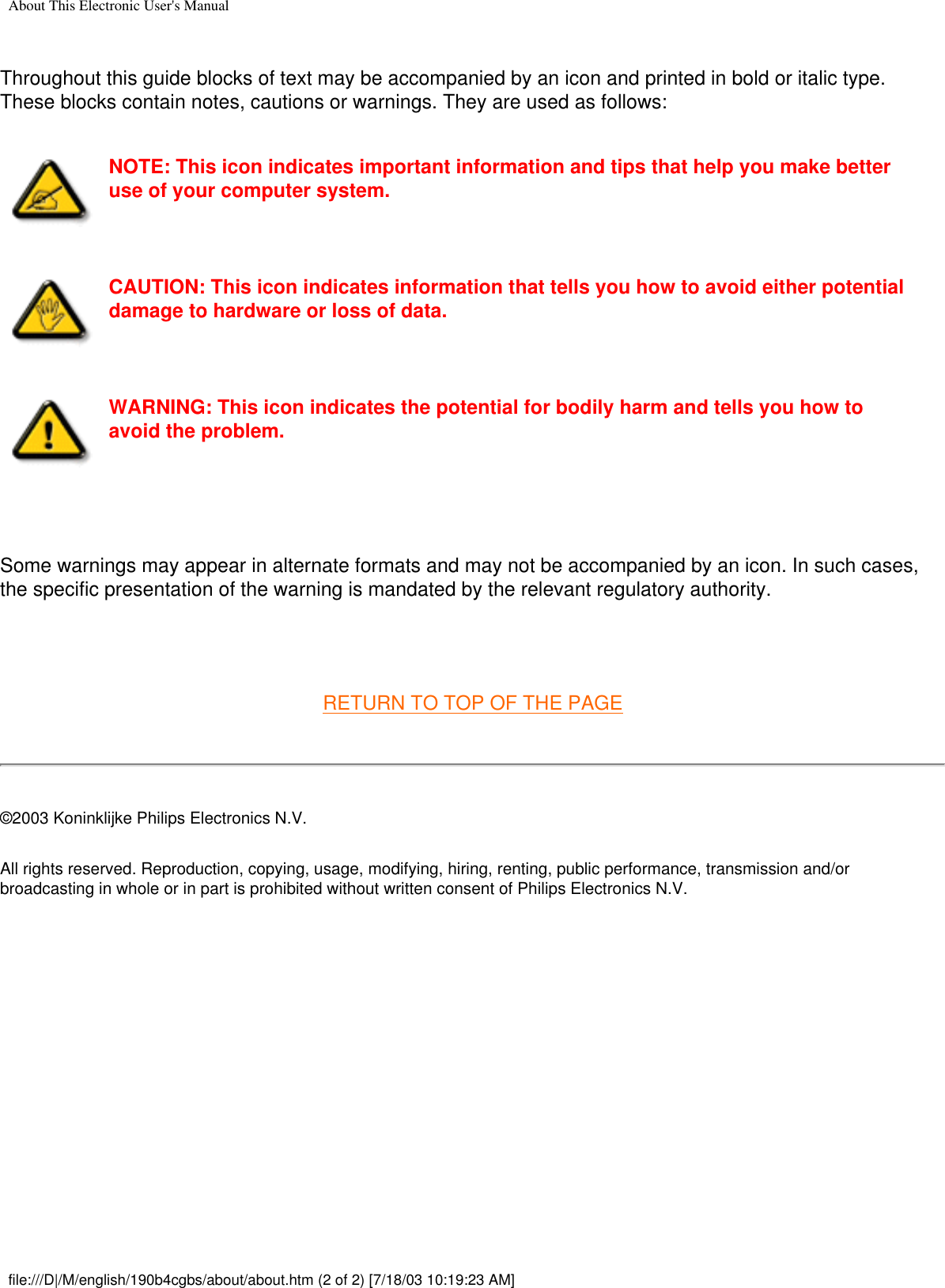 About This Electronic User&apos;s ManualThroughout this guide blocks of text may be accompanied by an icon and printed in bold or italic type. These blocks contain notes, cautions or warnings. They are used as follows:NOTE: This icon indicates important information and tips that help you make better use of your computer system.CAUTION: This icon indicates information that tells you how to avoid either potential damage to hardware or loss of data.WARNING: This icon indicates the potential for bodily harm and tells you how to avoid the problem. Some warnings may appear in alternate formats and may not be accompanied by an icon. In such cases, the specific presentation of the warning is mandated by the relevant regulatory authority. RETURN TO TOP OF THE PAGE©2003 Koninklijke Philips Electronics N.V.All rights reserved. Reproduction, copying, usage, modifying, hiring, renting, public performance, transmission and/or broadcasting in whole or in part is prohibited without written consent of Philips Electronics N.V. file:///D|/M/english/190b4cgbs/about/about.htm (2 of 2) [7/18/03 10:19:23 AM]